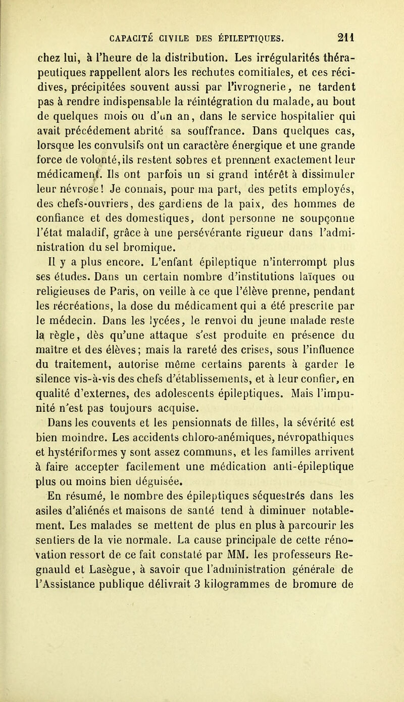 chez lui, à l'heure de la distribution. Les irrégularités théra- peutiques rappellent alors les rechutes comitiales, et ces réci- dives, précipitées souvent aussi par l'ivrognerie, ne tardent pas à rendre indispensable la réintégration du malade, au bout de quelques mois ou d'un an, dans le service hospitalier qui avait précédement abrité sa souffrance. Dans quelques cas, lorsque les convulsifs ont un caractère énergique et une grande force de volonté,ils restent sobres et prenaent exactement leur médicamei\t. Ils ont parfois un si grand intérêt à dissimuler leur névrose! Je connais, pour ma part, des petits employés, des chefs-ouvriers, des gardiens de la paix, des hommes de confiance et des domestiques, dont personne ne soupçonne l'état maladif, grâce à une persévérante rigueur dans l'admi- nistration du sel bromique. Il y a plus encore. L'enfant épileptique n'interrompt plus ses études. Dans un certain nombre d'institutions laïques ou religieuses de Paris, on veille à ce que l'élève prenne, pendant les récréations, la dose du médicament qui a été prescrite par le médecin. Dans les lycées, le renvoi du jeune malade reste 1^ règle, dès qu'une attaque s'est produite en présence du maître et des élèves; mais la rareté des crises, sous l'influence du traitement, autorise même certains parents à garder le silence vis-à-vis des chefs d'établissements, et à leur confier, en quahté d'externes, des adolescents épileptiques. Mais l'impu- nité n'est pas toujours acquise. Dans les couvents et les pensionnats de filles, la sévérité est bien moindre. Les accidents chloro-anémiques, névropathiques et hystériformes y sont assez communs, et les familles arrivent à faire accepter facilement une médication anli-épileplique plus ou moins bien déguisée. En résumé, le nombre des épileptiques séquestrés dans les asiles d'aliénés et maisons de santé tend à diminuer notable- ment. Les malades se mettent de plus en plus à parcourir les sentiers de la vie normale. La cause principale de cette réno- vation ressort de ce fait constaté par MM. les professeurs Re- gnauld et Lasègue, à savoir que l'administration générale de l'Assistance publique délivrait 3 kilogrammes de bromure de