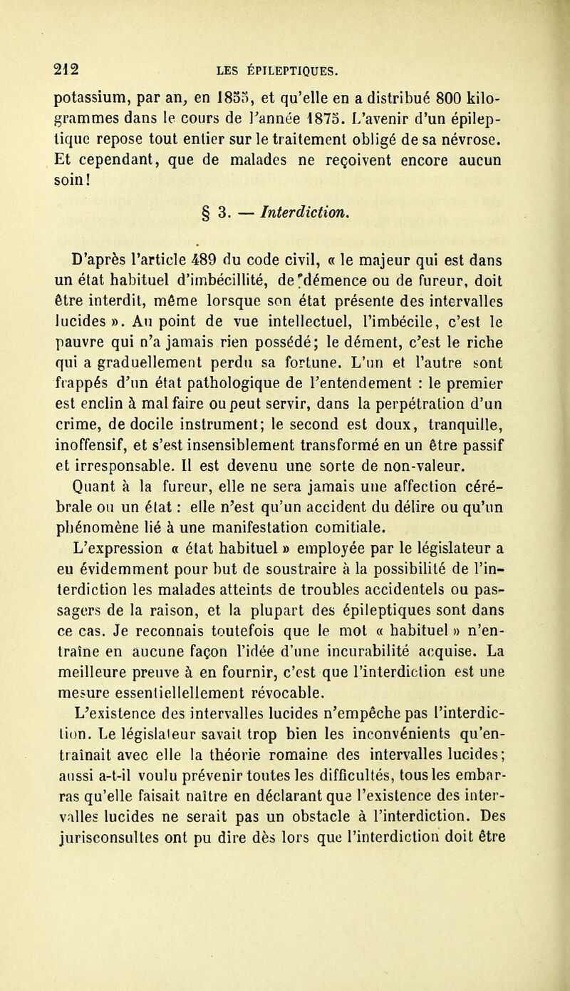 potassium, par an, en I8od, et qu'elle en a distribué 800 kilo- grammes dans le cours de Tannée 1875. L'avenir d'un épilep- lique repose tout entier sur le traitement obligé de sa névrose. Et cependant, que de malades ne reçoivent encore aucun soin ! § 3. — Interdiction. D'après l'article 489 du code civil, « le majeur qui est dans un état habituel d'imbécillité, de'démence ou de fureur, doit être interdit, même lorsque son état présente des intervalles lucides ». Au point de vue intellectuel, l'imbécile, c'est le pauvre qui n'a jamais rien possédé; le dément, c'est le riche qui a graduellement perdu sa fortune. L'un et l'autre sont frappés d'im état pathologique de l'entendement : le premier est enclin à mal faire ou peut servir, dans la perpétration d'un crime, de docile instrument; le second est doux, tranquille, inoffensif, et s'est insensiblement transformé en un être passif et irresponsable. Il est devenu une sorte de non-valeur. Quant à la fureur, elle ne sera jamais une affection céré- brale ou un état : elle n'est qu'un accident du délire ou qu'un phénomène lié à une manifestation comitiale. L'expression « état habituel » employée par le législateur a eu évidemment pour but de soustraire à la possibiUlé de l'in- terdiction les malades atteints de troubles accidentels ou pas- sagers de la raison, et la plupart des épileptiques sont dans ce cas. Je reconnais toutefois que le mol « habituel » n'en- traîne en aucune façon l'idée d'une incurabilité acquise. La meilleure preuve à en fournir, c'est que l'interdiction est une mesure essenliellellement révocable. L'existence des intervalles lucides n'empêche pas l'interdic- tion. Le législateur savait trop bien les inconvénients qu'en- traînait avec elle la théorie romaine des intervalles lucides ; aussi a-t-il voulu prévenir toutes les difficultés, tous les embar- ras qu'elle faisait naître en déclarant que l'existence des inter- valles lucides ne serait pas un obstacle à l'interdiction. Des jurisconsultes ont pu dire dès lors que l'interdiction doit être