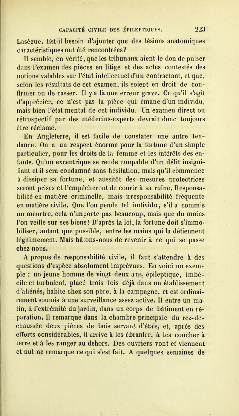 Lasègue. Est-il besoin d'ajouter que des lésions anatomiques caractéristiques ont été rencontrées? 11 semble, en vérité, que les tribunaux aient le don de puiser dans l'examen des pièces en litige et des actes contestés des notions valables sur l'état intellectuel d'un contractant, et que, selon les résultats de cet examen, ils soient en droit de con- firmer ou de casser. Il y a là une erreur grave. Ce qu'il s'agit d'apprécier, ce n'est pas la pièce qui émane d'un individu, mais bien l'état mental de cet individu. Un examen direct ou rétrospectif par des médecins-experts devrait donc toujours être réclamé. En Angleterre, il est facile de constater une autre ten- dance. On a un respect énorme pour la fortune d'un simple particulier, pour les droits de la femme et les intérêts des en- fants. Qu'un excentrique se rende coupable d'un délit insigni- fiant et il sera condamné sans hésitation, mais qu'il commence à dissiper sa fortune, et aussitôt des mesures protectrices seront prises et l'empêcheront de courir à sa ruine. Responsa- bilité en matière criminelle, mais irresponsabilité fréquente en matière civile. Que l'on pende tel individu, s'il a commis un meurtre, cela n'importe pas beaucoup, mais que du moins l'on veille sur ses biens! D'après la loi, la fortune doit s'immo- biliser, autant que possible, entre les mains qui la détiennent légitimement. Mais hâlons-nous de revenir à ce qui se passe chez nous. A propos de responsabilité civile, il faut s'attendre à des questions d'espèce absolument imprévues. En voici un exem- ple : un jeune homme de vingt-deux ans, épileptique, imbé- cile et turbulent, placé trois fois déjà dans un établissement d'aliénés, habile chez son père, à la campagne, et est ordinai- rement soumis à une surveillance assez active. Il entre un ma- lin, à l'extrémité du jardin, dans un corps de bâtiment en ré- paration. Il remarque dans la chambre principale du rez-de- chaussée deux pièces de bois servant d'étais, et, après des efforts considérables, il arrive à les ébranler, à les coucher à terre et à les ranger au dehors. Des ouvriers vont et viennent et nul ne remarque ce qui s'est fait. A quelques semaines de