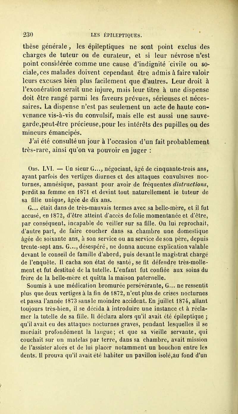 thèse générale, les épileptiques ne sont point exclus des charges de tuteur ou de curateur, et si leur névrose n'est point considérée comme une cause d'indignité civile ou so- ciale, ces malades doivent cependant être admis à faire valoir leurs exciises bien plus facilement que d'autres. Leur droit à l'exonéralion serait une injure, mais leur titre à une dispense doit être rangé parmi les faveurs prévues, sérieuses et néces- saires. La dispense n'est pas seulement un acte de haute con- venance vis-à-vis du convulsif, mais elle est aussi une sauve- garde,peut-être précieuse,pour les intérêts des pupilles ou des mineurs émancipés. J'ai été consulté un jour à l'occasion d'un fait probablement très-rare, ainsi qu'on va pouvoir en juger : Obs. LVI. — (Jq sieur G..., négociant, âgé de cinquante-trois ans, ayant parfois des vertiges diurnes et des attaques convulsives noc- turnes, amnésique, passant pour avoir de fréquentes distractions, perdit sa femme en 1871 et devint tout naturellement ie tuteur de sa fille unique, âgée de dix ans. G... était dans de très-mauvais termes avec sa belle-mère, et il fut accusé, en 1872, d'être atteint d'accès de folie momentanée et d'être, par conséquent, incapable de veiller sur sa fille. On lui reprochait, d'autre part, de faire coucher dans sa chambre une domestique âgée de soixante ans, à son service ou au service de son père, depuis trente-sept ans. G..., désespéré, ne donna aucune explication valable devant le conseil de famille d'abord, puis devant le magistrat chargé de l'enquête. Il cacha son état de santé, se fit défendre très-molle- ment et fut destitué de la tutelle. L'enfaut fut confiée aux soins du frère de la belle-mère et quitta la maison paternelle. Soumis à une médication bromurée persévérante, G... ne ressentit plus que deux vertiges à la fin de 1872, n'eut plus de crises nocturnes et passa l'année 1873 sansle moindre accident. En juillet 1874, allant toujours très-bien, il se décida à introduire une instance et à récla- mer la tutelle de sa fille. Il déclara alors qu'il avait été épileplique ; qu'il avait eu des attaques nocturnes graves, pendant lesquelles il se mordait profondément la langue; et que sa vieille servante, qui couchait sur un matelas par terre, dans sa chambre, avait mission de l'assister alors et de lui placer notamment un bouchon entre les dents. U prouva qu'il avait été habiter un pavillon isolé,au fond d'un