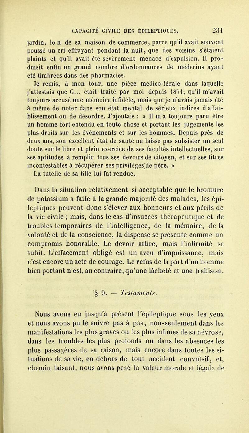 jardin, Io n de sa maison de commerce, parce qu'il avait souvent poussé un cri effrayant pendant la nuit, que des voisins s'étaient plaints et qu'il avait été sévèrement menacé d'expulsion. Il pro- duisit enfln un grand nombre d'ordonnances de médecins ayant été timbrées dans des pharmacies. Je remiSj à mon tour, une pièce médico-légale dans laquelle j'attestais que G... était traité par moi depuis 1871; qu'il m'avait toujours accusé une mémoire infidèle, mais que je n'avais jamais été à même de noter dans son état mental de sérieux indices d'affai- blissement ou de désordre. J'ajoutais : « Il m'a toujours paru êlre un homme fort entendu en toute chose et portant les jugements les plus droits sur les événements et sur les hommes. Depuis près de deux ans, son excellent état de santé ne laisse pas subsister un seul doute sur le libre et plein exercice de ses facultés intellectuelles, sur ses aptitudes à remplir tous ses devoirs de citoyen, et sur ses litres incontestables à récupérer ses priviléges^de père. » La tutelle de sa fille lui fut rendue. Dans la situalion relativement si acceptable que le broaiure de potassium a faite à la grande majorité des malades, les épi- Icpliques peuvent donc s'élever aux honneurs et aux périls de la vie civile ; mais, dans le cas d'insuccès thérapeutique et de troubles temporaires de rintelligence, de la mémoire, de la volonté et de la conscience, la dispense se présente comme un compromis honorable. Le devoir attire, mais l'infirmité se subit. L'effacement obligé est un aveu d'impuissance, mais c'est encore un acte de courage. Le refus de la part d'un homme bien portant n'est, au contraire, qu'une lâcheté et une trahison. i§ 9. — Testaments. Nous avons eu jusqu'à présent l'épileptique sous les yeux et nous avons pu le suivre pas à pas, non-seulement dans les manifestations les plus graves ou les plus infimes de sa névrose, dans les troubles les plus profonds ou dans les absences les plus passagères de sa l aison, mais encore dans toutes les si- tuations de sa vie, en dehors de tout accident convulsif, et, chemin faisant, nous avons pesé la valeur morale et légale de