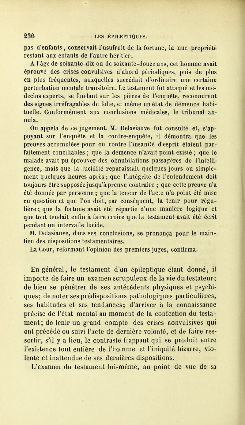 pas d'enfants, conservait l'usufruit de la fortune, la nue propriété restant aux enfants de l'autre héritier. A l'âge de soixante-dix ou de soixante-douze ans, cet homme avait éprouvé des crises convulsives d'abord périodiques, puis de plus en plus fréquentes, auxquelles succédait d'ordinaire une certaine perturbation mentale transitoire. Le testament fut attaqué et les mé- decins experts, se fondant sur les pièces de l'enquête, reconnurent des signes irréfragables de folie, et même un état de démence habi- tuelle. Conformément aux conclusions médicales, le tribunal an- nula. On appela de ce jugement. M. Delasiauve fut consulté et, s'ap- puyant sur l'enquête et la contre-enquête, il démontra que les preuves accumulées pour ou contre l'insani'.é d'esprit étaient par- faitement conciliables ; que la démence n'avait point existé ; que le malade avait pu éprouver des obnubilations passagères de l'ialelli- gence, mais que la lucidité reparaissait quelques jours ou simple- ment quelques heures après; que l'intégrité de l'entendement doit toujours être supposée jusqu'à preuve contraire ; que cetle preuve n'a été donnée par personne ; que la teneur de l'acte n'a point été mise en question et que l'on doit, par conséquent, la tenir pour régu- lière ; que la fortune avait été répartie d'uoe manière logique et que tout tendait enfin à faire croire que le testament avait été écrit pendant un intervalle lucide. M. Delasiauve, dans ses conclusions, se prononça pour le main- tien des dispositions testamentaires. La Cour, réformant l'opinion des premiers juges, confirma. En général, le testament d'un épileptique étant donné, il importe de faire un examen scrupuleux de la vie du testateur; de bien se pénétrer de ses antécédents physiques et psychi- ques; de noter ses prédispositions pathologiques particulières, ses habitudes et ses tendances; d'arriver à la connaissance précise de l'état mental au moment de la confection du testa- ment; de tenir un grand compte des crises convulsives qui ont précédé ou suivi l'acte de dernière volonté, et de faire res- sortir, s'il y a lieu, le contraste frappant qui se produit entre l'exiitence tout entière de l'hoinnie et l'iniquité bizarre, vio- lente et inattendue de ses dernières dispositions. L'examen du testament lui-même, au point de vue de sa