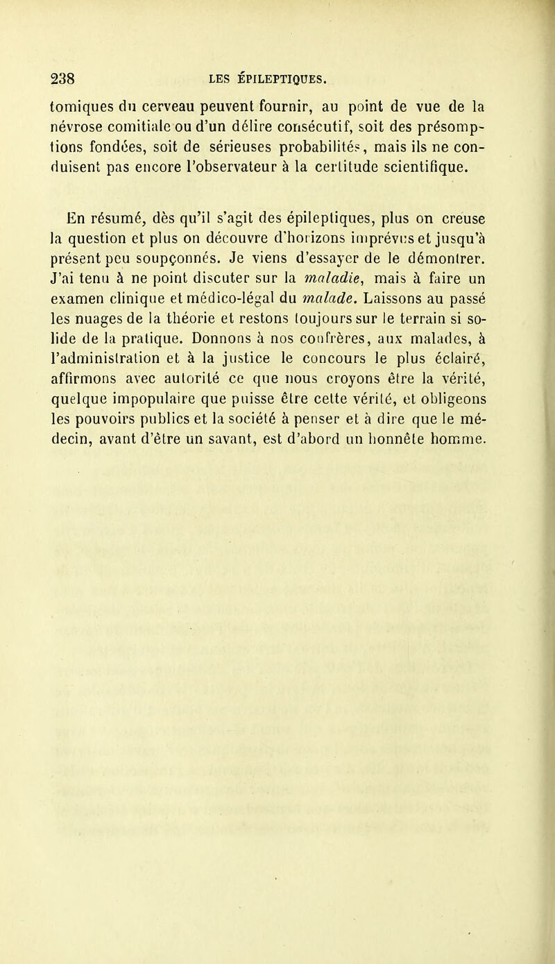 tomiques du cerveau peuvent fournir, au point de vue de la névrose comitiale ou d'un délire consécutif, soit des présomp- tions fondées, soit de sérieuses probabilité?, mais ils ne con- duisent pas encore l'observateur à la certitude scientifique. En résumé, dès qu'il s'agit des épilepliques, plus on creuse la question et plus on découvre d'hoi izons imprévus et jusqu'à présent peu soupçonnés. Je viens d'essayer de le démontrer. J'ai tenu à ne point discuter sur la maladie, mais à faire un examen clinique et médico-légal du malade. Laissons au passé les nuages de la théorie et restons toujours sur le terrain si so- lide de la pratique. Donnons à nos confrères, aux malades, à l'administration et à la justice le concours le plus éclairé, affirmons avec autorité ce que nous croyons être la vérité, quelque impopulaire que puisse être cette vérité, et obligeons les pouvoirs publics et la société à penser et à dire que le mé- decin, avant d'être un savant, est d'abord un honnête homme.