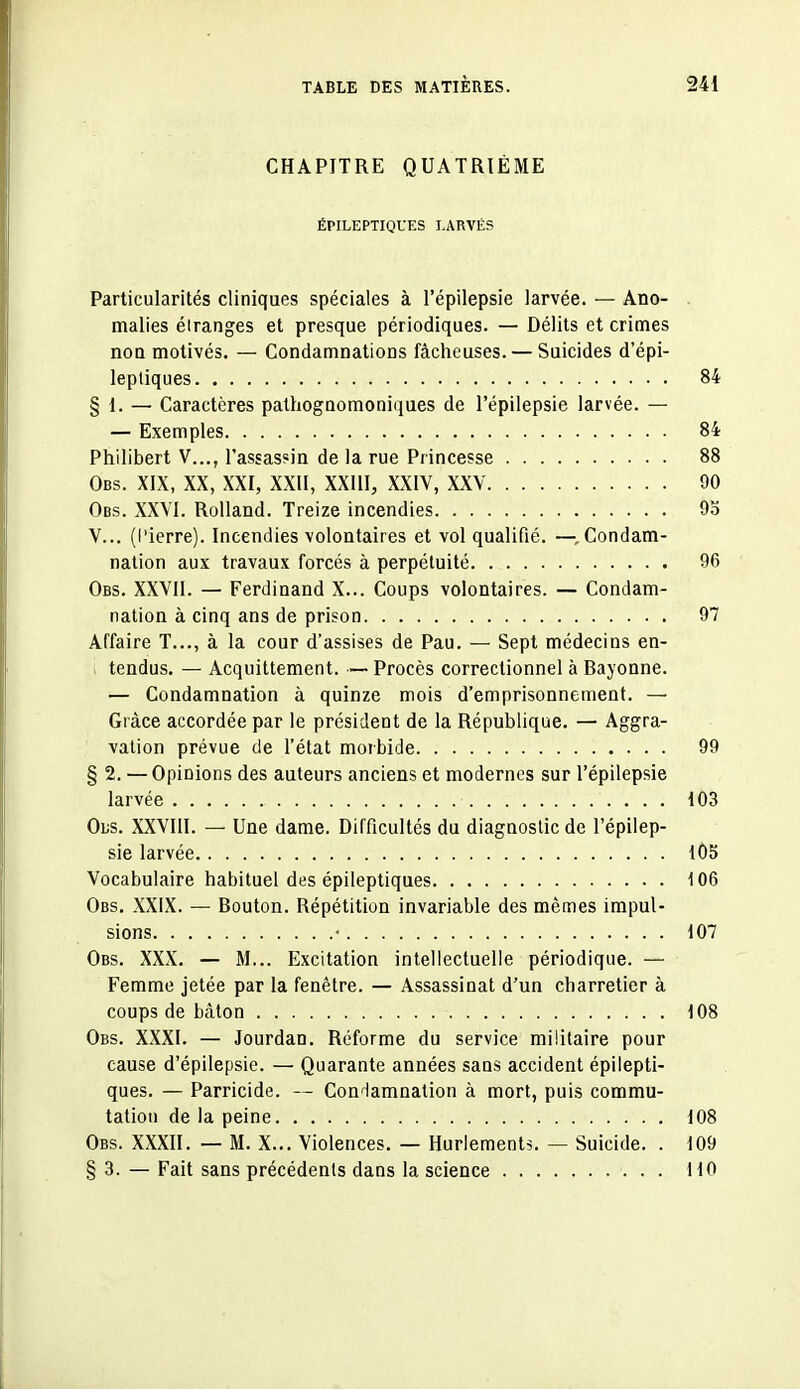 CHAPITRE QUATRIÈME ÉPILEPTIQUES LARVÉS Particularités cliniques spéciales à l'épilepsie larvée. — Ano- malies éiranges et presque périodiques. — Délits et crimes noQ motivés. — Condamnations fâcheuses. — Suicides d'épi- lepliques 84 § 1. — Caractères pathogaomoniques de l'épilepsie larvée. — — Exemples 84 Philibert V..., l'assassin de la rue Princesse 88 Obs. XIX, XX, XXI, XXII, XXllI, XXIV, XXV 90 Obs. XXVI. Rolland. Treize incendies 9o V... (l'ierre). Incendies volontaires et vol qualifié. —^.Condam- nation aux travaux forcés à perpétuité 96 Obs. XXVII. — Ferdinand X... Coups volontaires. — Condam- nation à cinq ans de prison 97 Affaire T..., à la cour d'assises de Pau. — Sept médecins en- i tendus. — Acquittement. — Procès correctionnel à Bayonne. — Condamnation à quinze mois d'emprisonnement. — Grâce accordée par le président de la République. — Aggra- vation prévue de l'état morbide 99 § 2. — Opinions des auteurs anciens et modernes sur l'épilepsie larvée 103 Ous. XXVIII. — Une dame. Difficultés du diagnostic de l'épilep- sie larvée 105 Vocabulaire habituel des épileptiques 106 Obs. XXIX. — Bouton. Répétition invariable des mêmes impul- sions • 107 Obs. XXX. — M... Excitation intellectuelle périodique. — Femme jetée par la fenêtre. — Assassinat d'un charretier à coups de bâton 108 Obs. XXXI. — Jourdan. Réforme du service militaire pour cause d'épilepsie. — Quarante années sans accident épilepti- ques. — Parricide. — Condamnation à mort, puis commu- tation de la peine 108 Obs. XXXII. — M. X... Violences. — Hurlements. — Suicide. . 109 § 3. — Fait sans précédents dans la science 110