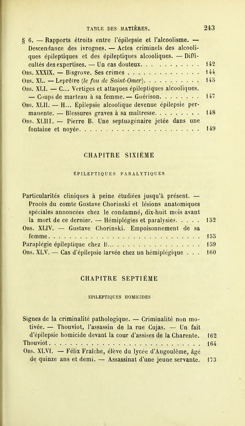 §6. — Rapports étroits entre l'épilepsie et l'alcoolisme. — Descendance des ivrognes. — Actes criminels des alcooli- ques épileptiques et des épileptiques alcooliques. — Diffi- cultés des expertises.— Un cas douteux , . . . . 142 Obs. XXXIX. — Bisgrove. Ses crimes 144 Obs. XL. —Leprêire {le fou de Saint-Omer) 143 Obs. XLI. — C... Vertiges et attaques épileptiques alcooliques. — Coups de marteau à sa femme.— Guérison 147 Obs. XLII. — H... Épilepsie alcoolique devenue épilepsie per- manente. — Blessures graves à sa maltresse 148 Obs. XLIII. — Pierre B. Une septuagénaire jetée dans une fontaine et noyée 149 CHAPITRE SIXIÈME ÉPILEPTIQUES PARALYTIQUES Particularités cliniques à peine étudiées jusqu'à présent. — Procès du comte Gustave Chorinski et lésions anatomiques spéciales annoncées chez le condamné, dix-huit mois avant la mort de ce dernier. — Hémiplégies et paralysies 132 Obs. XLIV. — Gustave Chorinski. Empoisonnement de sa femme 135 Paraplégie épileptique chez 13 139 Obs. XLV. — Cas d'épilepsie larvée chez un hémiplégique ... 160 CHAPITRE SEPTIÈME ÉPILEPTIQUES HOMICIDES Signes de la criminalité pathologique. -— Criminalité non mo- tivée. — Thouviot, l'assassin de la rue Cujas. — Un fait d'épilepsie homicide devant la cour d'assises de la Charente. 162 Thouviot 164 Obs. XLVI. — Félix Fraîche, élève du lycée d'Angoulême, âgé de quinze ans et demi. — Assassinat d'une jeune servante. 173