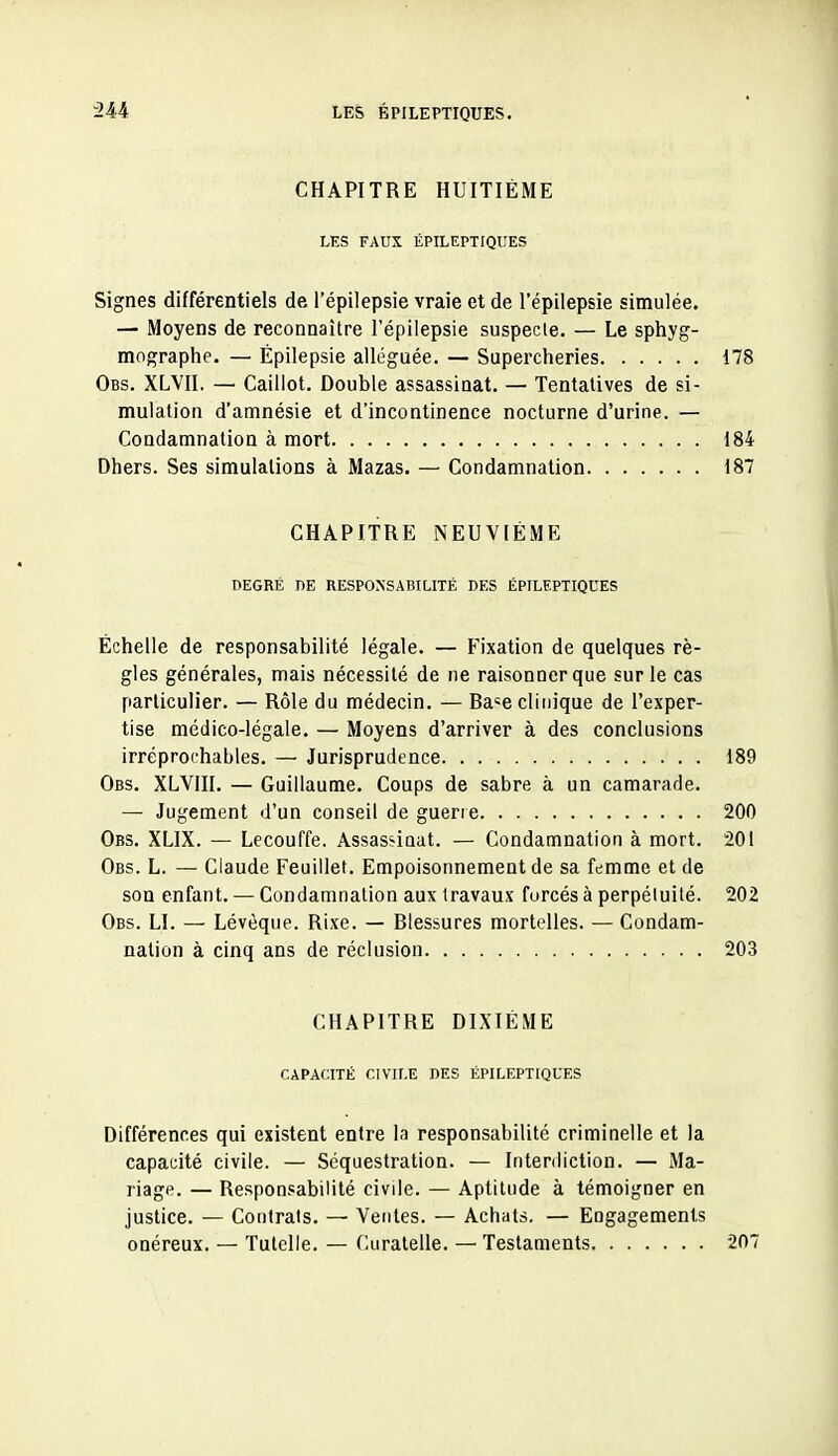 CHAPITRE HUITIÈME LES FAUX ÉPILEPTIQUES Signes différentiels de l'épilepsie vraie et de l'épilepsie simulée. — Moyens de reconnaître l'épilepsie suspecte. — Le sphyg- mographe. — Épilepsie alléguée. — Supercheries 178 Obs. XLVII. — Caillot. Double assassinat. — Tentatives de si- mulation d'amnésie et d'incontinence nocturne d'urine. — Condamnation à mort 184 Dhers. Ses simulations à Mazas. — Condamnation 187 CHAPITRE NEUVIÈME DEGRÉ DE RESPONSABILITÉ DES ÉPILEPTIQUES Échelle de responsabilité légale. — Fixation de quelques rè- gles générales, mais nécessité de ne raisonner que sur le cas particulier. — Rôle du médecin. — Ba«e clinique de l'exper- tise médico-légale. — Moyens d'arriver à des conclusions irréprochables. — Jurisprudence 189 Obs. XLVIII. — Guillaume. Coups de sabre à un camarade. — Jugement d'un conseil de guerre 200 Obs. XLIX. — Lecouffe. Assassinat. — Condamnation à mort. 201 Obs. L. — Claude Feuillet. Empoisonnement de sa femme et de son enfant. — Condamnation aux travaux forcés à perpétuité. 202 Obs. LI. — Lévèque. Rixe. — Blessures mortelles. — Condam- nation à cinq ans de réclusion 203 CHAPITRE DIXIÈME CAPACITÉ CIVILE DES ÉPILEPTIQUES Différences qui existent entre la responsabilité criminelle et la capacité civile. — Séquestration. — Interdiction. — Ma- riage. — Responsabilité civile. — Aptitude à témoigner en justice. — Contrats. — Ventes. — Achats. — Engagements onéreux. — Tutelle. — Curatelle. — Testaments 207