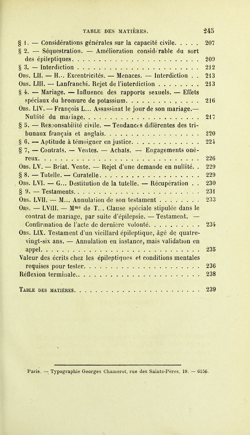 § 1. — Considérations générales sur la capacité civile 207 §2. — Séquestration. — Amélioration considt rable du sort des épileptiques 209 § 3. — Interdiction 212 Obs. lu. — H... Excentricités. — Menaces. — Interdictioa . . 213 Obs. Lin. — Lanfranchi. Rejet de l'interdiction 213 § 4. — Mariage. — lûfluence des rapports sexuels. — Effets spéciaux du bromure de potassium , . . . . 216 Obs. LIV. — François L... Assassinat le jour de son mariage.— Nullité du maiiage 217 § 5. — Resfionsabililé civile. — Tendances différentes des tri- bunaux français et anglais 220 § 6. — Aptitude à témoigner en justice 224 § 7, — Contrats. — Ventes. — Achats. — Engagements oné- reux 226 Obs. LV. — Biiat. Yente. — Rejet d'une demande en nullité. . 229 § 8. — Tutelle. — Curatelle 229 Obs. LVI. — G... Destitution de la tutelle. — Récupération . . 230 § 9. — Testaments 231 Obs. LVII. — M... Annulation de son testament 233 Obs. — LVIII. — M™^ de T... Clause spéciale stipulée dans le contrat de mariage, par suite d'épilepsie. — Testament. — Confirmation de l'acte do dernière volonté 234 Obs. LIX. Testament d'un vieillard épileptique, âgé de quatre- vingt-six ans. — Annulation en instance, mais validation en appel 235 Valeur des écrits chez les épileptiques et conditions mentales requises pour tester 236 Réflexion terminale 238 Table des matières 239 Paris, — Typographie Georges Chamerot, rue des Saints-Pères, 19. — 6156.