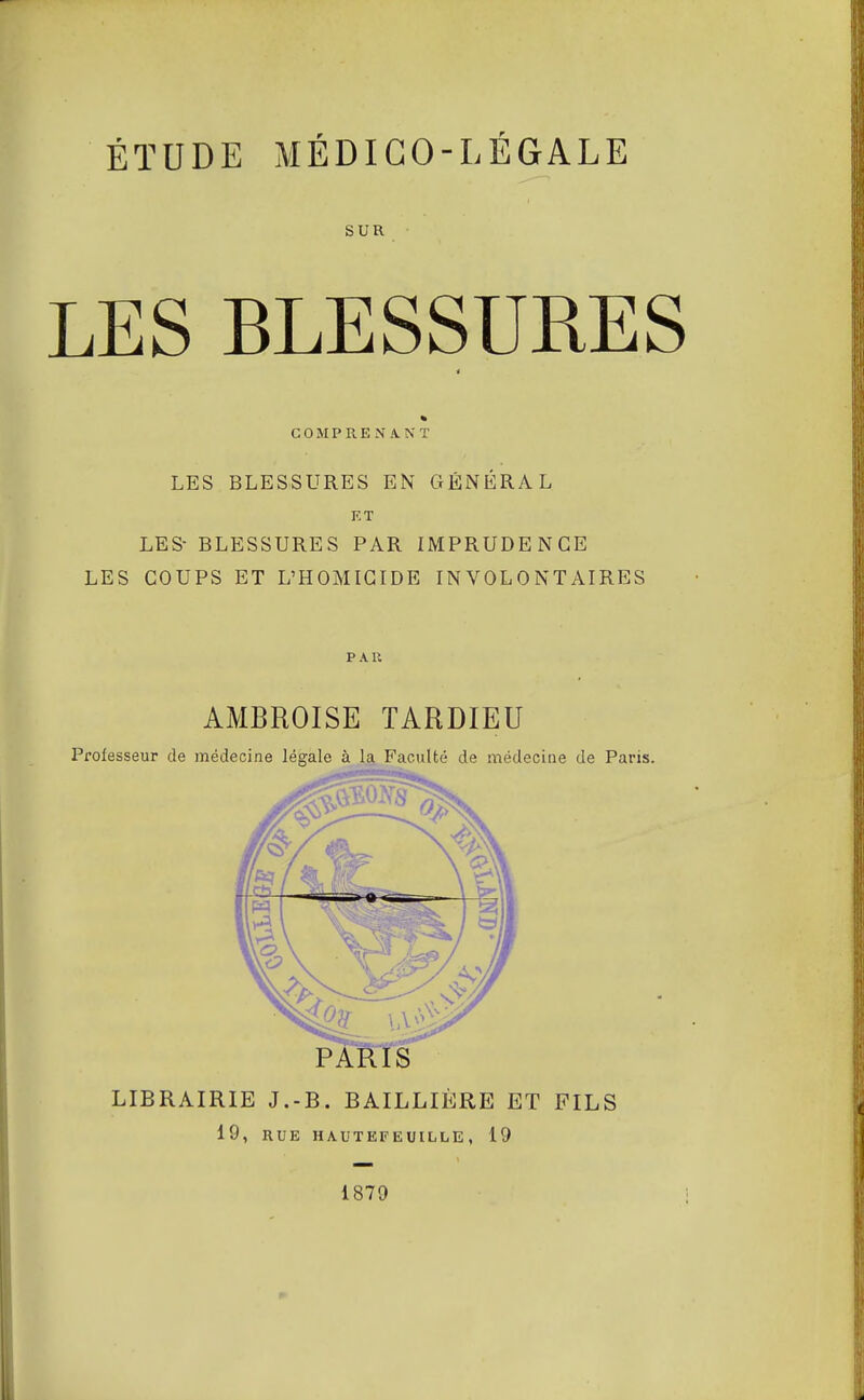 ÉTUDE MÉDICO-LÉGALE SUR LES BLESSURES i % COMPRENANT LES BLESSURES EN GÉNÉRAL KT LES- BLESSURES PAR IMPRUDENCE LES COUPS ET L'HOMICIDE INVOLONTAIRES PAU AMBROISE TARDIEU Professeur de médecine légale à la Faculté de médecine de Paris. PARIS LIBRAIRIE J.-B. BAILLIÈRE ET FILS 19, RUE HAUTEFEUILLE , 19 1879