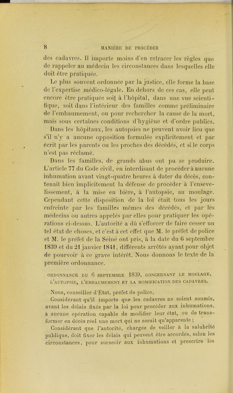 des cadavres. Il importe moins d'en retracer les règles que de rappeler au médecin les circonstances dans lesquelles elle doit être pratiquée. Le plus souvent ordonnée par la justice, elle forme la base de l'expertise médico-légale. En dehors de ces cas, elle peut encore être pratiquée soit à l'hôpital, dans une vue scienti- fique, soit dans l'intérieur des familles comme préliminaire de l'embaumement, ou pour rechercher la cause de la mort, mais sous certaines conditions d'hygiène et d'ordre publics. Dans les hôpitaux, les autopsies ne peuvent avoir lieu que s'il n'y a aucune opposition formulée explicitement et par écrit par les parents ou les proches des décédés, et si le corps n'est pas réclamé. Dans les familles, de grands abus ont pu se produire. L'article 77 du Code civil, en interdisant de procéder à aucune inhumation avant vingt-quatre heures à dater du décès, con- tenait bien implicitement la défense de procéder à l'enseve- lissement, à la mise en bière, à l'autopsie, au moulage. Cependant cette disposition de la loi était tous les jours enfreinte par les familles mêmes des décédés, et par les médecins ou autres appelés par elles pour pratiquer les opé- rations ci-dessus. L'autorité a dû s'efforcer de faire cesser un tel état de choses, et c'est à cet effet que M. le préfet de police et M. le préfet de la Seine ont pris, à la date du 6 septembre 1839 et du 21 janvier 1841, différents arrêtés ayant pour objet de pourvoir à ce grave intérêt. Nous donnons le texte de la première ordonnance. oudonnancis du 6 septembre 1839, concernant le moulage, l'autopsie, l'embaumement et la momification des cadavres. Nous, conseiller dÈtat, préfet de police, Considérant qu'il importe que les cadavres ne soient soumis, avant les délais fixés par la loi pour procéder aux inhumations, à aucune opération capable de modifier leur état, ou de trans- former en décès réel une mort qui ne serait qu'apparente ; Considérant que l'autorité, chargée de veiller à la salubrité publique, doit fixer les délais qui peuvent être accordés, selon les circonstances, pour surseoir aux inhumations et prescrire les