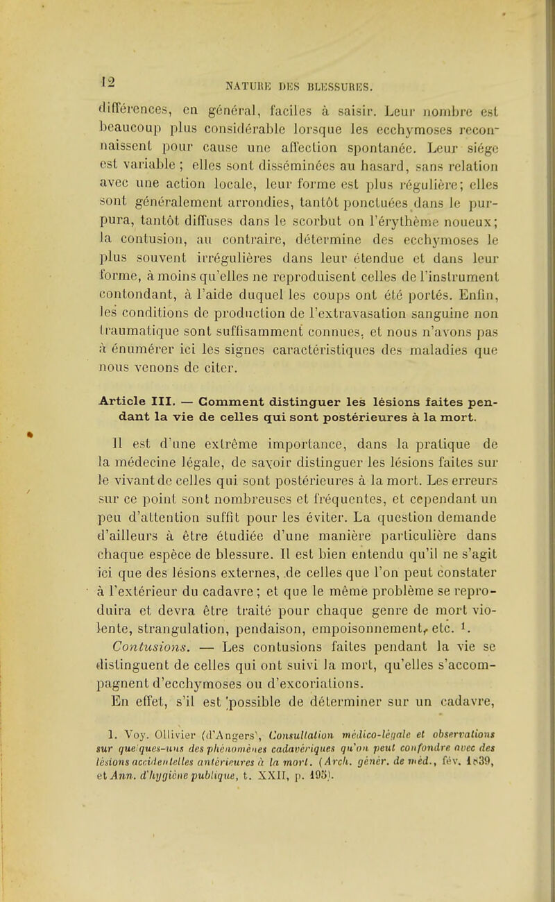 clifTérences, en général, faciles à saisir. Leur nombre esl beaucoup plus considérable lorsque les ecchymoses recon- naissent pour cause une afleclion spontanée. Leur siège est variable ; elles sont disséminées au hasard, sans relation avec une action locale, leur forme est plus régulière; elles sont généralement arrondies, tantôt ponctuées dans le pur- pura, tantôt diffuses dans le scorbut on l'érylhème noueux; la contusion, au contraire, détermine des ecchymoses le plus souvent irrégulières dans leur étendue et dans leur forme, à moins qu'elles ne reproduisent celles de l'instrument contondant, à l'aide duquel les coups ont été portés. Enfin, les conditions de production de l'extravasation sanguine non traumatique sont suffisamment connues, et nous n'avons pas à énumérer ici les signes caractéristiques des maladies que nous venons de citer. Article III. — Comment distinguer les lésions faites pen- dant la vie de celles qui sont postérieures à la mort. 11 est d'une extrême importance, dans la pratique de la médecine légale, de sayoir distinguer les lésions faites sur le vivant de celles qui sont postérieures à la mort. Les erreurs sur ce point sont nombreuses et fréquentes, et cependant un peu d'attention suffit pour les éviter. La question demande d'ailleurs à être étudiée d'une manière particulière dans chaque espèce de blessure. Il est hien entendu qu'il ne s'agit ici que des lésions externes, de celles que l'on peut constater à l'extérieur du cadavre ; et que le même problème se repro- duira et devra être traité pour chaque genre de mort vio- lente, strangulation, pendaison, empoisonnement^, etc. ^. Contusions. — Les contusions faites pendant la vie se distinguent de celles qui ont suivi la mort, qu'elles s'accom- pagnent d'ecchymoses ou d'excoriations. En effet, s'il est 'possible de déterminer sur un cadavre, 1. Vo}'. Olliviei- (d'Angers', UonsuHalion médico-légale et obserralions sur queiquen-uns des phénomènes cadavériques qu'on peut confondre avec des lésions accidentelles antérieures à la mort. (Arcli. génér. demèd., fév. 1639, ei Ann. d'hygiène publique, t. XXII, p. 195,1.