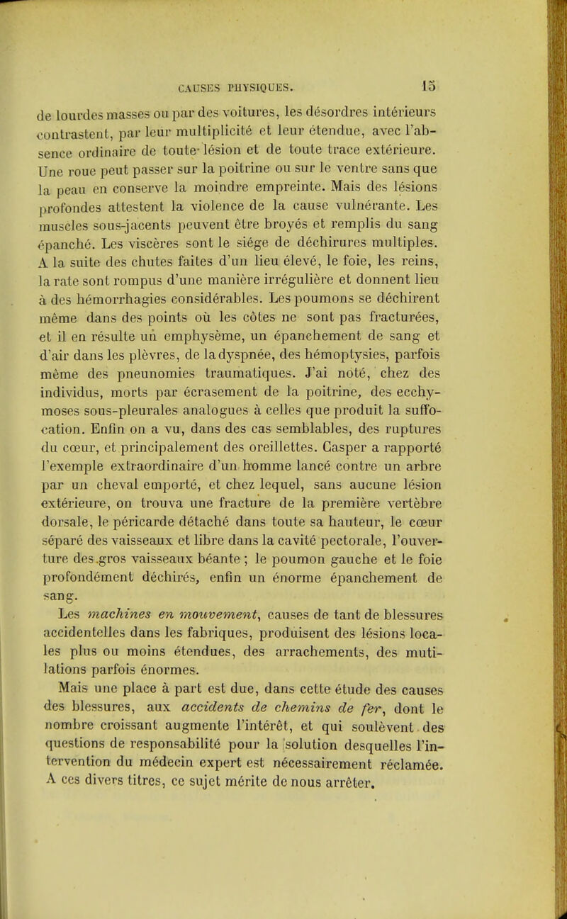 CAUSES PHYSIQUES. 13 de lourdes masses ou par des voitures, les désordres intérieurs contrastent, par leur multiplicité et leur étendue, avec l'ab- sence ordinaire de toute- lésion et de toute trace extérieure. Une roue peut passer sur la poitrine ou sur le ventre sans que la peau en conserve la moindre empreinte. Mais des lésions profondes attestent la violence de la cause vulnérante. Les muscles sous-jacents peuvent être broyés et remplis du sang épanché. Les viscères sont le siège de déchirures multiples. A la suite des chutes faites d'un lieu élevé, le foie, les reins, la rate sont rompus d'une manière irrégulière et donnent lieu à des hémorrhagies considérables. Les poumons se déchirent même dans des points où les côtes ne sont pas fracturées, et il en résulte uii emphysème, un épanchement de sang et d'air dans les plèvres, de la dyspnée, des hémoptysies, parfois même des pneunomies traumatiques. J'ai noté, chez des individus, morts par écrasement de la poitrine, des ecchy- moses sous-pleurales analogues à celles que produit la suffo- cation. Enfin on a vu, dans des cas semblables, des ruptures du cœur, et principalement des oreillettes. Gasper a rapporté l'exemple extraordinaire d'un homme lancé contre un arbre par un cheval emporté, et chez lequel, sans aucune lésion extérieure, on trouva une fracture de la première vertèbre dorsale, le péricarde détaché dans toute sa hauteur, le cœur séparé des vaissea,ux et libre dans la cavité pectorale, l'ouver- ture des .gros vaisseaux béante ; le poumon gauche et le foie profondément déchirés, enfin un énorme épanchement de sang. Les machines en mouvement, causes de tant de blessures accidentelles dans les fabriques, produisent des lésions loca- les plus ou moins étendues, des arrachements, des muti- lations parfois énormes. Mais une place à part est due, dans cette étude des causes des blessures, aux accidents de chemins de fer, dont le nombre croissant augmente l'intérêt, et qui soulèvent des questions de responsabilité pour la solution desquelles l'in- tervention du médecin expert est nécessairement réclamée. A ces divers titres, ce sujet mérite de nous arrêter.