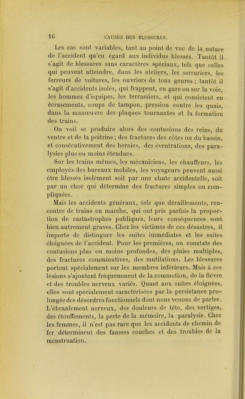 Les cas sonl variables, tant au point de vue de la nature de l'accident qu'eu égard aux individus blessés. Tantôt il s'agit de blessures sans caractères spéciaux, tels que celles qui peuvent atteindre, dans les ateliers, les serruriers, les ferreurs de voitures, les ouvriers de tous genres ; tantôt il s'agit d'accidents isolés, qui frappent, en gare ou sur la voie, les hommes d'équipes, les terrassiers, et qui consistent en écrasements, coups de tampon, pression contre les quais, dans la manœuvre des plaques tournantes et la formation des trains. On voit se produire alors des contusions des reins, du ventre et de la poitrine; des fractures des côtes ou du bassin, et consécutivement des hernies, des éventrations, des para- lysies plus ou moins étendues. Sur les trains mêmes, les mécaniciens, les chauffeurs, les employés des bureaux mobiles, les voyageurs peuvent aussi être blessés isolément soit par une chute accidentelle, soit par un choc qui détermine des fractures simples ou com- pliquées. Mais les accidents généraux, tels que déraillements, ren- contre de trains en marclie, qui ont pris parfois la propor- tion de castastrophes publiques, leurs conséquences sont bien autrement graves. Chez les victimes de ces désastres, il importe de distinguer les suites immédiates et les suites éloignées de l'accident. Pour les premières, on constate des contusions plus ou moins profondes, des plaies multiples, des fractures comminutives, des mutilations. Les blessures portent spécialement sur les membres inférieurs. Mais à ces lésions s'ajoutent fréquemment de la commotion, de la fièvre et des troubles nerveux variés. Quant aux suites éloignées, elles sont spécialement caractérisées par la persistance pro- longée des désordres fonctionnels dont nous venons de parler. L'ébranlement nerveux, des douleurs de lète, des vertiges, des étouffements, la perte de la mémoire, la paralysie. Chez les femmes, il n'est pas rare que les accidents de chemin de fer déterminent des fausses couches et des troubles de la menstruation.