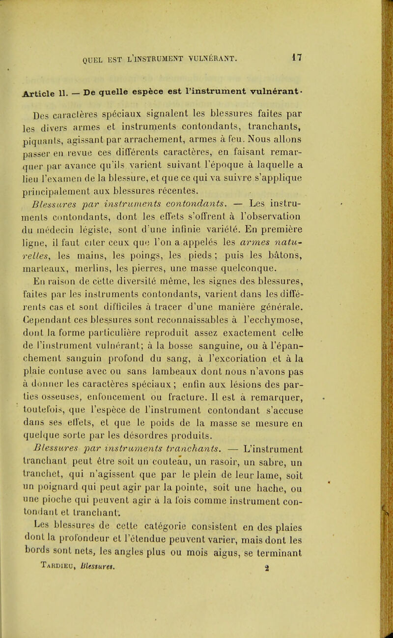 Article 11. De quelle espèce est l'instrument vulnérant- Des caraclères spéciaux signalent les blessures faites par les divers armes et instruments contondants, tranchants, piquaiils, agissant par arrachement, armes à Teu. Nous allons passer en revue ces différents caractères, en faisant remar- quer par avance qu'ils varient suivant l'époque à laquelle a lieu l'examen de la blessure, et que ce qui va suivre s'applique principalement aux blessures récentes. Blessures par instruments contondants. — Les instru- ments ci>ntondants, dont les efl'ets s'offrent à l'observation du médecin légiste, sont d'une infinie variété. En première ligne, il faut citer ceux que l'on a appelés les armes natu- relles, les mains, les poings, les pieds ; puis les bâtons, marleaux, merlins, les pierres, une masse quelconque. Eu raison de cette diversité même, les signes des blessures, faites par' les instruments contondants, varient dans les diffé- rents cas et sont diftîciles à tracer d'une manière générale. Ge|)endant ces blessures sont reconnaissables à l'ecchymose, dont la forme particulière reproduit assez exactement celte de l'instrument vulnérant; à la bosse sanguine, ou à l'épan- chemenl sanguin profond du sang, à l'excoriation et à la plaie contuse avec ou sans lambeaux dont nous n'avons pas ù donner les caractères spéciaux; enfin aux lésions des par- ties osseuses, enloucement ou fracture. Il est à remarquer, toutefois, que l'espèce de l'instrument contondant s'accuse dans ses effets, et que le poids de la masse se mesure en quelque sorte par les désordres produits. Blessures par instruments tranchants. — L'instrument tranchant peut être soit un couteau, un rasoir, un sabre, un tranchet, qui n'agissent que par le plein de leur lame, soit un poignard qui peut agir par la pointe, soit une hache, ou une pioche qui peuvent agir à la lois comme instrument con- tondant et tranchant; Les blessures de cette catégorie consistent en des plaies dont la profondeur et l'étendue peuvent varier, mais dont les bords sont nets, les angles plus ou mois aigus, se terminant Takdieu, blessures. 2