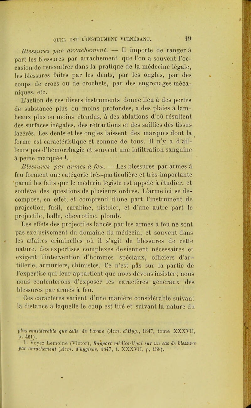 Blessures par arrachement. — Il importe de ranger à part les blessures par arrachement que l'on a souvent l'oc- casion de rencontrer dans la pratique de la médecine légale, les blessures faites par les dents, par les ongles, par des coups de crocs ou de crochets, par des engrenages méca- niques, etc. L'action de ces divers instruments donne lieu à des pertes de substance plus ou moins profondes, à des plaies à lam- beaux plus ou moins étendus, à des ablations d'où résultent des surfaces inégales, des rétractions et des saillies des tissus lacérés. Les dents et les ongles laissent des marques dont la _ forme est caractéristique et connue de tous. Il n'y a d'ail- leurs pas d'hémorrhagie et souvent une infiltration sanguine à peine marquée i. Blessures par armes à feu. — Les blessures par armes à feu forment une catégorie très-particulière et très-importante parmi les faits que le médecin légiste est appelé à étudier, et soulève des questions de plusieurs ordres. L'arme ici se dé- compose, en effet, et comprend d'une part l'instrument de projection, fusil, carabine, pistolet, et d'une autre part le projectile, balle, chevrotine, plomb. Les effets des projectiles lancés par les armes à feu ne sont pas exclusivement du domaine du médecin, et souvent dans les affaires criminelles où il s'agit de blessures de cette nature, des expertises complexes deviennent nécessaires et exigent l'intervention d'hommes spéciaux, officiers d'ar- tillerie, armuriers, chimistes. Ce n'est pSs sur la partie de l'expertise qui leur appartient que nous devons insister; nous nous contenterons d'exposer les caractères généraux des blessures par armes à feu. Ces caractères varient d'une manière considérable suivant la distance à laquelle le coup est tiré.et suivant la nature du •plus considérable qne celle de l'arme {Ann. d'Hyg., 1847, tome XXXVIf, \>. 461). 1. Voyez Lemoine (Victor), Rapport médico-légal sur un cas de blessure par arrackement {Ann. d'hygiène, 1847, t. XXXVII, \\ 15^).