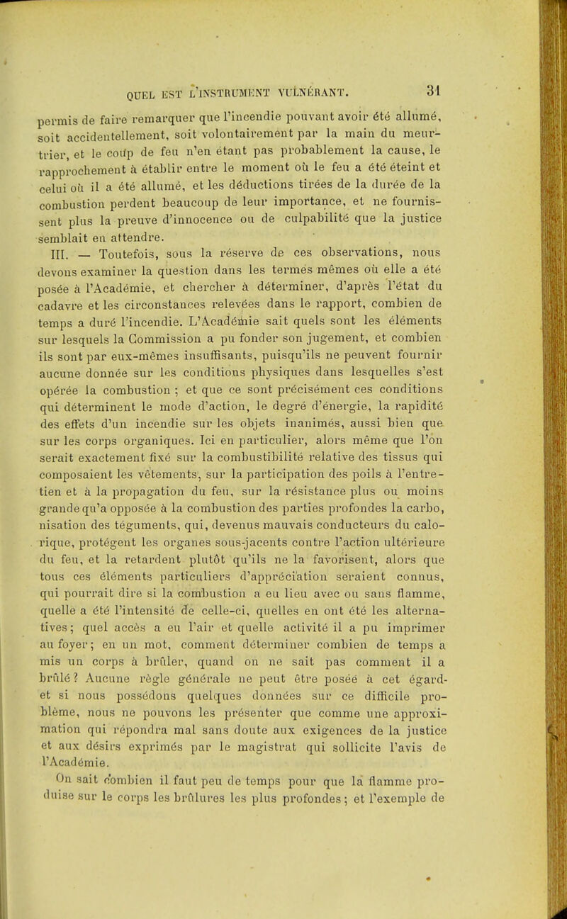 permis de faire remarquer que l'incendie pouvant avoir été allumé, soit accidentellement, soit volontairement par la main du meur- trier et le coitp de feu n'en étant pas probablement la cause, le rapprochement à établir entre le moment où le feu a été éteint et celui où il a été allumé, et les déductions tirées de la durée de la combustion perdent beaucoup de leur importance, et ne fournis- sent plus la preuve d'innocence ou de culpabilité que la justice semblait en attendre. _ Toutefois, sous la réserve de ces observations, nous devons examiner la question dans les termes mêmes où elle a été posée à l'Académie, et chercher à déterminer, d'après l'état du cadavre et les circonstances relevées dans le rapport, combien de temps a duré l'incendie. L'Acadéihie sait quels sont les éléments sur lesquels la Commission a pu fonder son jugement, et combien ils sont par eux-mêmes insuffisants, puisqu'ils ne peuvent fournir aucune donnée sur les conditions physiques dans lesquelles s'est opérée la combustion ; et que ce sont précisément ces conditions qui déterminent le mode d'action, le degré d'énergie, la rapidité des eff'ets d'un incendie sur les objets inanimés, aussi bien que sur les corps organiques. Ici en particulier, alors même que l'on serait exactement fixé sur la combustibilité relative des tissus qui composaient les vêtements, sur la participation des poils à l'entre- tien et à la propagation du feu, sur la résistance plus ou moins grande qu'a opposée à la combustion des parties profondes la carbo, nisation des téguments, qui, devenus mauvais conducteurs du calo- rique, protègent les organes sous-jacents contre l'action ultérieure du feu, et la retardent plutôt qu'ils ne la favorisent, alors que tous ces éléments particuliers d'appréciation seraient connus, qui pourrait dire si la combustion a eu lieu avec ou sans flamme, quelle a été l'intensité de celle-ci, quelles en ont été les alterna- tives; quel accès a eu l'air et quelle activité il a pu imprimer au foyer; en un mot, comment déterminer combien de temps a mis un corps à brûler, quand on ne sait pas comment il a brûlé ? Aucune règle générale ne peut être posée à cet égard- et si nous possédons quelques données sur ce difficile pro- blème, nous ne pouvons les présenter que comme une approxi- mation qui répondra mal sans doute aux exigences de la justice et aux désirs exprimés par le magistrat qui sollicite l'avis de l'Académie. On sait combien il faut peu de temps pour que la flamme pro- duise sur le corps les brûlures les plus profondes ; et l'exemple de