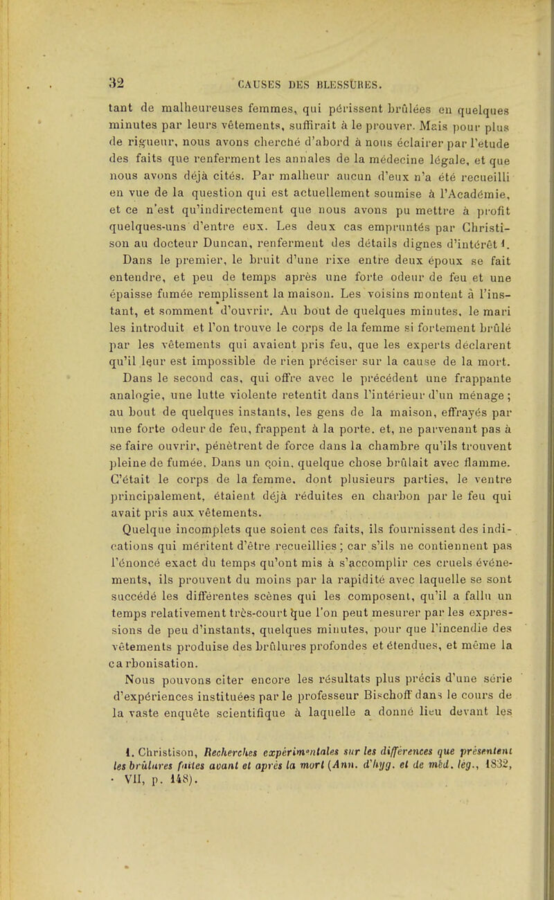 tant de malheureuses femmes, qui périssent brûlées en quelques minutes par leurs vêlements, suffirait à le prouver. Mais ])our plus de rigueur, nous avons chercbé d'abord à nous éclairer par Tetude des faits que renferment les annales de la médecine légale, et que nous avons déjà cités. Par malheur aucun d'eux n'a été recueilli en vue de la question qui est actuellement soumise à l'Académie, et ce n'est qu'indirectement que nous avons pu mettre à profit quelques-uns d'entre eux. Les deux cas empruntés par Ghristi- son au docteur Duncan, renferment des détails dignes d'intérêt!. Dans le premier, le bruit d'une rixe entre deux époux se fait entendre, et peu de temps après une forte odeur de feu et une épaisse fumée remplissent la maison. Les voisins montent à l'ins- tant, et somment d'ouvrir. Au bout de quelques minutes, le mari les introduit et l'on trouve le corps de la femme si fortement brûlé par les vêtements qui avaient pris feu, que les experts déclarent qu'il iQur est impossible de rien préciser sur la cause de la mort. Dans le second cas, qui offre avec le précédent une frappante analogie, une lutte violente retentit dans l'intérieur d'un ménage; au bout de quelques instants, les gens de la maison, effrayés par une forte odeur de feu, frappent à la porte, et, ne parvenant pas à se faire ouvrir, pénètrent de force dans la chambre qu'ils trouvent pleine de fumée. Dans un qoin. quelque chose brûlait avec flamme. C'était le corps de la femme, dont plusieurs parties, le ventre principalement, étaient déjà réduites en charbon par le feu qui avait pris aux vêtements. Quelque incomplets que soient ces faits, ils fournissent des indi- cations qui méritent d'être recueillies; car s'ils ne contiennent pas l'énoncé exact du temps qu'ont rais à s'accomplir ces cruels événe- ments, ils prouvent du moins par la rapidité avec laquelle se sont succédé les différentes scènes qui les composent, qu'il a fallu un temps relativement très-court Ijue l'on peut mesurer parles expres- sions de peu d'instants, quelques minutes, pour que l'incendie des vêtements produise des brûlures profondes et étendues, et même la ca rbonisation. Nous pouvons citer encore les résultats plus précis d'une série d'expériences instituées parle professeur Bischoffdans le cours de la vaste enquête scientifique à laquelle a donné lieu devant les i, Christison, Recherches expérim°ntales sur les différences que présenleni les brûlures fuites aoanl et après la mort {Ann. d'hyg. et de mbd. lèg., IS32, • VII, p. 148).