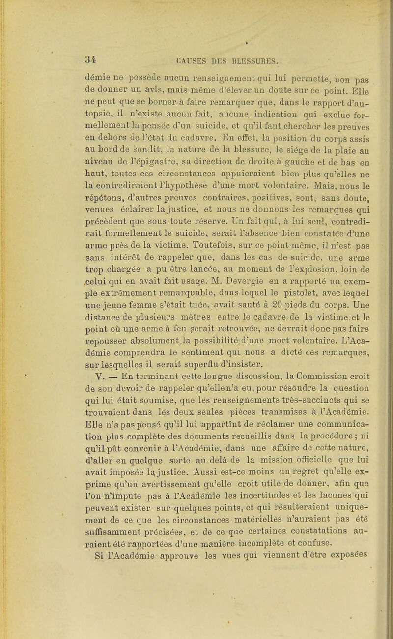 démie ne possède aucun renseignement qui lui permette, non pas de donner un avis, mais même d'élever un doute sur ce point. Elle ne peut que se borner à faire remarquer que, dans le rapport d'au- topsie, il n'existe aucun fait, aucune indication qui exclue for- mellement la pensée d'un suicide, et qu'il faut chercher les preuves en dehors de l'état du cadavre. En effet, la position du corps assis au hord de son lit, la nature de la blessure, le siège de la plaie au niveau de l'épigastre, sa direction de droite à gauche et de bas en haut, toutes ces circonstances appuieraient bien plus qu'elles ne la contrediraient l'hypothèse d'une mort volontaire. Mais, nous le répétons, d'autres preuves contraires, positives, sont, sans doute, venues éclairer la justice, et nous ne donnons les remarques qui précèdent que sous toute réserve. Un fait qui, à lui seul, contredi- rait formellement le suicide, serait l'absence bien constatée d'une arme près de la victime. Toutefois, sur ce point même, il n'est pas sans intérêt de rappeler que, dans les cas de suicide, une arme trop chargée a pu être lancée, au moment de l'explosion, loin de .celui qui en avait fait usage. M. Devergie en a rapporté un exem- ple extrêmement remarquable, dans lequel le pistolet, avec lequel une jeune femme s'était tuée, avait sauté à 20 pieds du corps. Une distance de plusieurs mètres entre le cadavre de la victime et le point où une arme à feu gérait retrouvée, ne devrait donc pas faire repousser absolument la possibilité d'une mort volontaire. L'Aca- démie comprendra le sentiment qui nous a dicté ces remarques, sur lesquelles il serait superflu d'insister. V. — En terminant cette longue discussion, la Commission croit de son devoir de rappeler qu'elle n'a eu, pour l'ésoudx'e la question qui lui était soumise, que les renseignements très-succincts qui se trouvaient dans les deux seules pièces transmises à l'Académie. Elle n'a pas pensé qu'il lui appartînt de réclamer une communica- tion plus complète des documents recueillis dans la procédure ; ni qu'il pût convenir à l'Académie, dans une affaire de cette nature, d'aller en quelque sorte au delà de la mission officielle que lui avait imposée l£i justice. Aussi est-ce moins un regret qu'elle ex- prime qu'un avertissement qu'elle croit utile de donner, afin que l'on n'impute pas à l'Académie les incertitudes et les lacunes qui peuvent exister sur quelques points, et qui résulteraient unique- ment de ce que les circonstances matérielles n'auraient pas été suffisamment précisées, et de ce que certaines constatations au- raient été rapportées d'une manière incomplète et confuse. Si l'Académie approuve les vues qui viennent d'être exposées