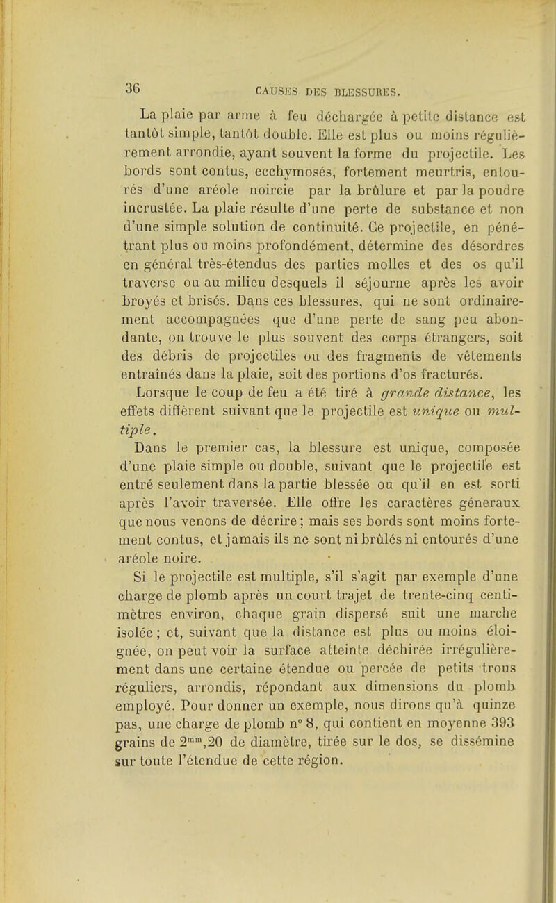 La plaie par arme à feu déchargée à petite distance est tantôt simple, tantôt double. Elle est plus ou moins réguliè- rement arrondie, ayant souvent la forme du projectile. Les bords sont contus, ecchymosés, fortement meurtris, entou- rés d'une aréole noircie par la brûlure et par la poudre incrustée. La plaie résulte d'une perte de substance et non d'une simple solution de continuité. Ce projectile, en péné- trant plus ou moins profondément, détermine des désordres en général très-étendus des parties molles et des os qu'il traverse ou au milieu desquels il séjourne après les avoir broyés et brisés. Dans ces blessures, qui ne sont ordinaire- ment accompagnées que d'une perte de sang peu abon- dante, on trouve le plus souvent des corps étrangers, soit des débris de projectiles ou des fragments de vêtements entraînés dans la plaie, soit des portions d'os fracturés. Lorsque le coup de feu a été tiré à grande distance^ les effets difïèrent suivant que le projectile est unique ou mul- tiple. Dans le premier cas, la blessure est unique, composée d'une plaie simple ou double, suivant que le projectile est entré seulement dans la partie blessée ou qu'il en est sorti après l'avoir traversée. Elle offre les caractères généraux que nous venons de décrire; mais ses bords sont moins forte- ment contus, et jamais ils ne sont ni brûlés ni entourés d'une aréole noire. Si le projectile est multiple, s'il s'agit par exemple d'une charge de plomb après un court trajet de trente-cinq centi- mètres environ, chaque grain dispersé suit une marche isolée ; et, suivant que la distance est plus ou moins éloi- gnée, on peut voir la surface atteinte déchirée irrégulière- ment dans une certaine étendue ou percée de petits trous réguliers, arrondis, répondant aux dimensions du plomb employé. Pour donner un exemple, nous dirons qu'à quinze pas, une charge de plomb n 8, qui contient en moyenne 393 grains de 2,20 de diamètre, tirée sur le dos, se dissémine sur toute l'étendue de cette région.