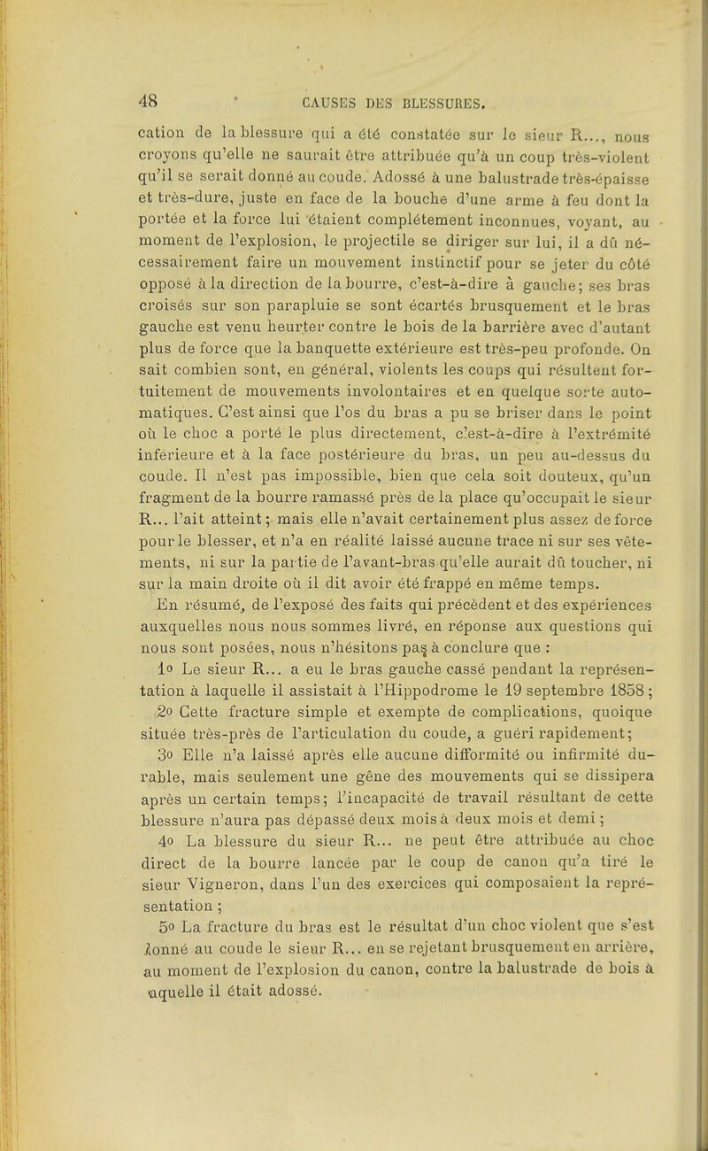 cation de la blessure qui a été constatée sur lo sieur R..., nous croyons qu'elle ne saurait ôtre attribuée qu'à un coup très-violent qu'il se sei'ait donné au coude. Adossé à une balustrade très-épaisse et très-dure, juste en face de la bouche d'une arme à feu dont la portée et la force lui étaient complètement inconnues, voyant, au moment de l'explosion, le projectile se diriger sur lui, il a dû né- cessairement faire un mouvement instinctif pour se jeter du côté opposé à la dii^ection de la bourre, c'est-à-dire à gauche; ses bras croisés sur son parapluie se sont écartés brusquement et le bras gauche est venu heuz'ter contre le bois de la barrière avec d'autant plus de force que la banquette extérieure est très-peu profonde. On sait combien sont, en général, violents les coups qui résultent for- tuitement de mouvements involontaires et en quelque sorte auto- matiques. C'est ainsi que l'os du bras a pu se briser dans le point où le choc a porté le plus directement, c'est-à-dire à l'extrémité inférieure et à la face postérieure du bras, un peu au-dessus du coude. Il n'est pas impossible, bien que cela soit douteux, qu'un fragment de la bourre ramassé près de la place qu'occupait le sieur R... l'ait atteint; mais elle n'avait certainement plus assez de force pour le blesser, et n'a en réalité laissé aucune trace ni sur ses vête- ments, ni sur la partie de l'avant-bras qu'elle aurait dû toucher, ni sur la main droite où il dit avoir été frappé en même temps. En résuméj de l'exposé des faits qui précèdent et des expériences auxquelles nous nous sommes livré, en l'éponse aux questions qui nous sont posées, nous n'hésitons pa^ à conclure que : lo Le sieur R... a eu le bras gauche cassé pendant la représen- tation à laquelle il assistait à l'Hippodrome le 19 septembre 1858 ; 2o Cette fracture simple et exempte de complications, quoique située très-près de l'articulation du coude, a guéri rapidement; 3° Elle n'a laissé après elle aucune difformité ou infirmité du- rable, mais seulement une gêne des mouvements qui se dissipera après un certain temps; l'incapacité de travail résultant de cette blessure n'aura pas dépassé deux mois à deux mois et demi ; 4o La blessure du sieur R... ne peut être attribuée au choc direct de la bourre lancée par le coup de canon qu'a tiré le sieur Vigneron, dans l'un des exercices qui composaient la repré- sentation ; 5o La fracture du bras est le résultat d'un choc violent que s'est jlonné au coude le sieur R... en se rejetant brusquement en arrière, au moment de l'explosion du canon, contre la balustrade de bois à aquelle il était adossé.