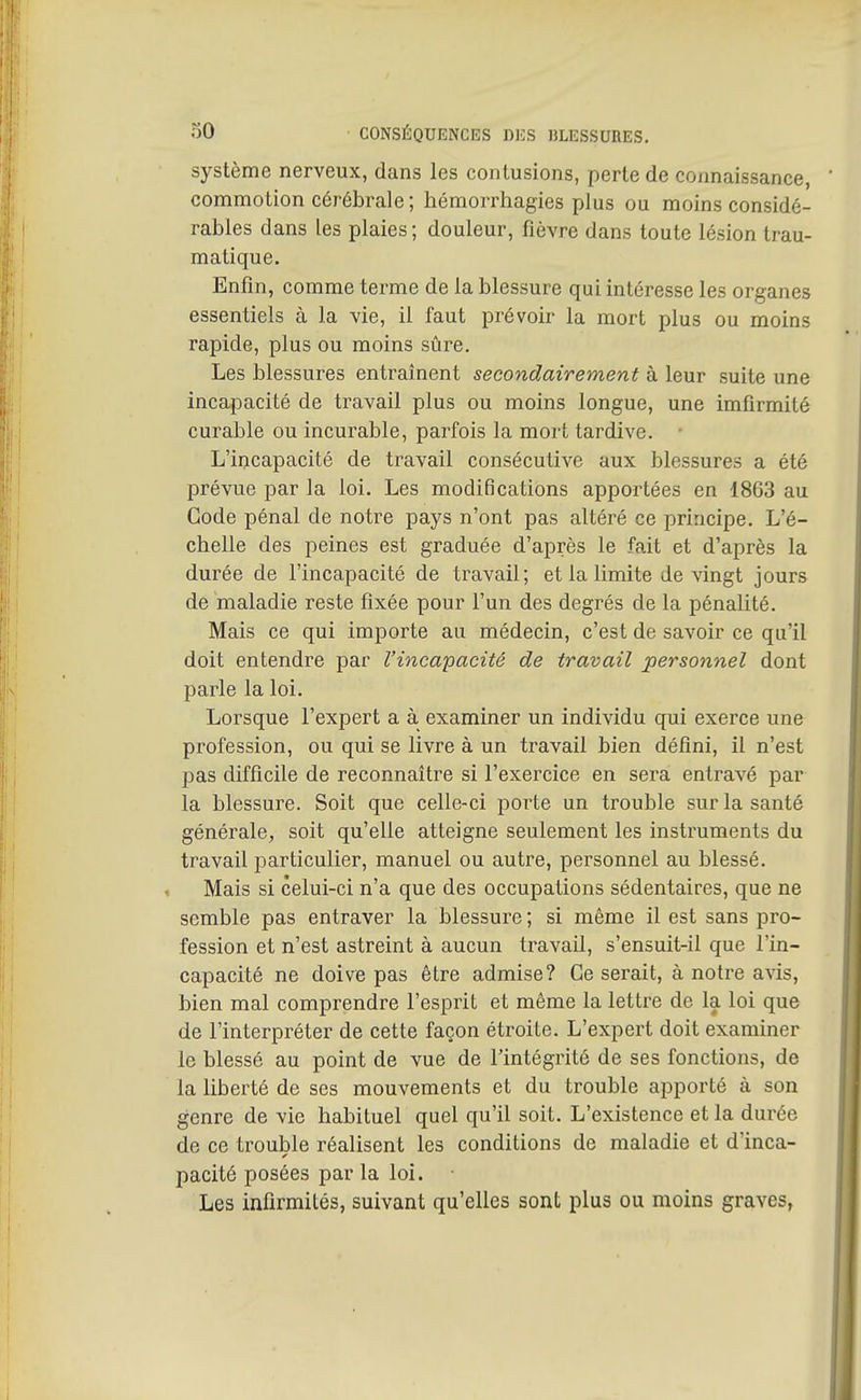 système nerveux, dans les contusions, perte de connaissance, commotion cérébrale; hémorrhagies plus ou moins considé- rables dans les plaies; douleur, fièvre dans toute lésion trau- matique. Enfin, comme terme de la blessure qui intéresse les organes essentiels à la vie, il faut prévoir la mort plus ou moins rapide, plus ou moins sûre. Les blessures entraînent secondairement à leur suite une incapacité de travail plus ou moins longue, une imfirmité curable ou incurable, parfois la mort tardive. • L'incapacité de travail consécutive aux blessures a été prévue par la loi. Les modifications apportées en 1863 au Gode pénal de notre pays n'ont pas altéré ce principe. L'é- chelle des peines est graduée d'après le fait et d'après la durée de l'incapacité de travail; et la limite de vingt jours de maladie reste fixée pour l'un des degrés de la pénalité. Mais ce qui importe au médecin, c'est de savoir ce qu'il doit entendre par l'incapacité de travail personnel dont parle la loi. Lorsque l'expert a à examiner un individu qui exerce une profession, ou qui se livre à un travail bien défini, il n'est pas difficile de reconnaître si l'exercice en sera entravé par la blessure. Soit que celle-ci porte un trouble sur la santé générale, soit qu'elle atteigne seulement les instruments du travail particulier, manuel ou autre, personnel au blessé. Mais si celui-ci n'a que des occupations sédentaires, que ne semble pas entraver la blessure ; si même il est sans pro- fession et n'est astreint à aucun travail, s'ensuit-il que l'in- capacité ne doive pas être admise? Ce serait, à notre avis, bien mal comprendre l'esprit et même la lettre de la loi que de l'interpréter de cette façon étroite. L'expert doit examiner le blessé au point de vue de l'intégrité de ses fonctions, de la liberté de ses mouvements et du trouble apporté à son genre de vie habituel quel qu'il soit. L'existence et la durée de ce trouble réalisent les conditions de maladie et d'inca- pacité posées par la loi. Les infirmités, suivant qu'elles sont plus ou moins graves,