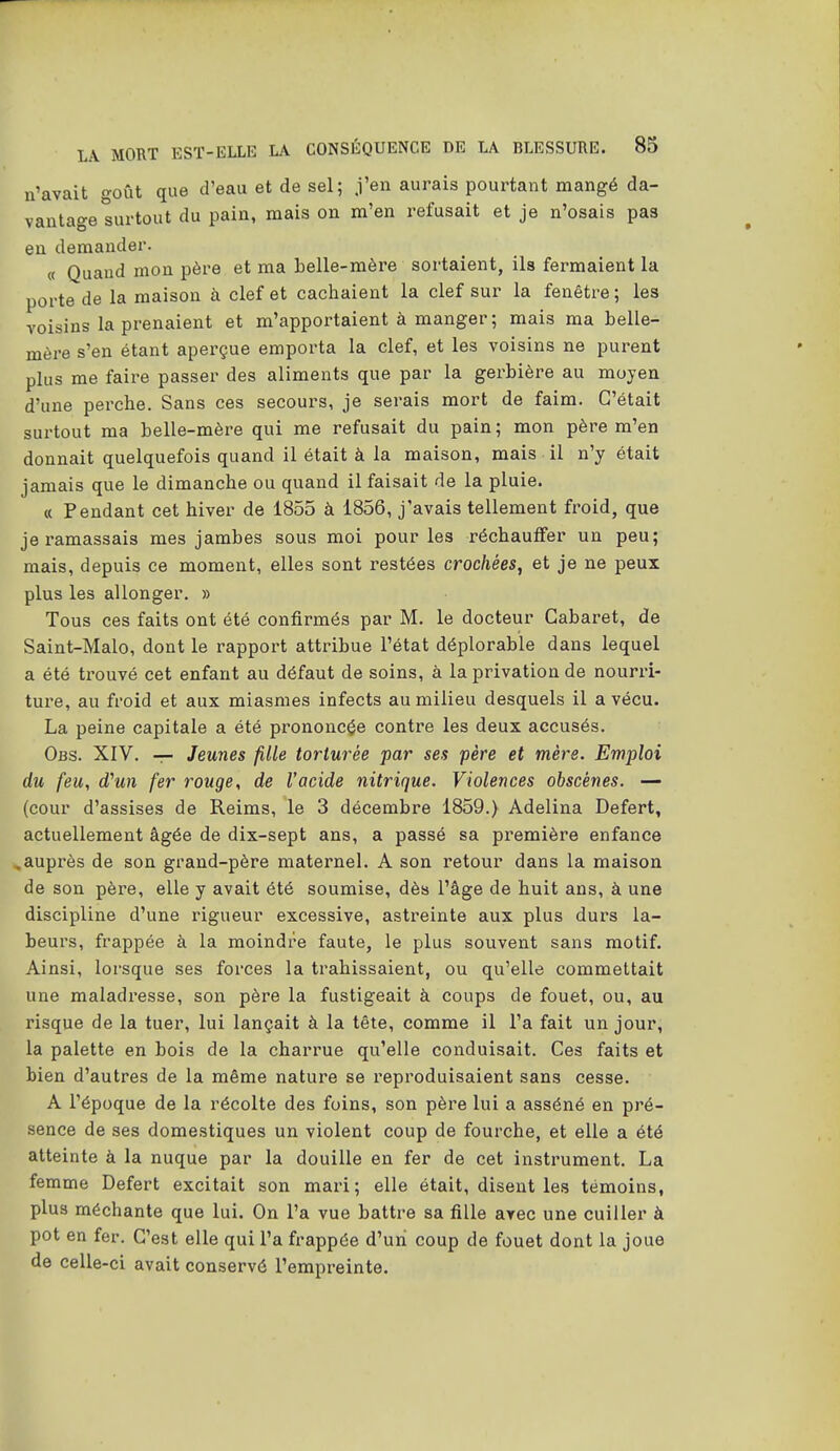 n'avait goût que d'eau et de sel; j'en aurais pourtant mangé da- vantage surtout du pain, mais on m'en refusait et je n'osais pas en demander. « Quand mon père et ma belle-mère sortaient, ils fermaient la porte de la maison à clef et cachaient la clef sur la fenêtre ; les voisins la prenaient et m'apportaient à manger; mais ma belle- mère s'en étant aperçue emporta la clef, et les voisins ne purent plus me faire passer des aliments que par la gerbière au moyen d'une perche. Sans ces secours, je serais mort de faim. C'était surtout ma belle-mère qui me refusait du pain; mon père m'en donnait quelquefois quand il était à la maison, mais il n'y était jamais que le dimanche ou quand il faisait de la pluie. « Pendant cet hiver de 1855 à 1856, j'avais tellement froid, que je ramassais mes jambes sous moi pour les réchauffer un peu; mais, depuis ce moment, elles sont restées crachées^ et je ne peux plus les allonger. » Tous ces faits ont été confirmés par M. le docteur Cabaret, de Saint-Malo, dont le rapport attribue l'état déplorable dans lequel a été trouvé cet enfant au défaut de soins, à la privation de nourri- ture, au froid et aux miasmes infects au milieu desquels il a vécu. La peine capitale a été prononcée contre les deux accusés. Obs. XIV. -r- Jeunes fille torturée par ses père et mère. Emploi du feu, d'un fer rouge, de l'acide nitrique. Violences obscènes. — (cour d'assises de Reims, le 3 décembre 1859.) Adelina Defert, actuellement âgée de dix-sept ans, a passé sa première enfance ^auprès de son grand-père maternel. A son retour dans la maison de son père, elle y avait été soumise, dès l'âge de huit ans, à une discipline d'une rigueur excessive, astreinte aux plus durs la- beurs, frappée à la moindre faute, le plus souvent sans motif. Ainsi, lorsque ses forces la trahissaient, ou qu'elle commettait une maladresse, son père la fustigeait à coups de fouet, ou, au risque de la tuer, lui lançait à la tête, comme il l'a fait un jour, la palette en bois de la charrue qu'elle conduisait. Ces faits et bien d'autres de la même nature se reproduisaient sans cesse. A l'époque de la récolte des foins, son père lui a asséné en pré- sence de ses domestiques un violent coup de fourche, et elle a été atteinte à la nuque par la douille en fer de cet instrument. La femme Defert excitait son mari; elle était, disent les témoins, plus méchante que lui. On l'a vue battre sa fille avec une cuiller à pot en fer. C'est elle qui l'a frappée d'uni coup de fouet dont la joue de celle-ci avait conservé l'empreinte.