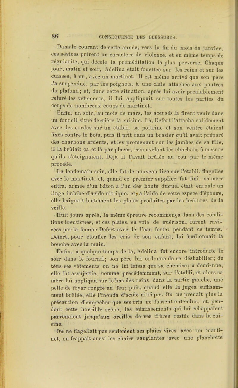 Dans le courant de cette année, vers la fin du mois de janvier, ces sévices prirent un caractère de violence, et en môme temps de régularité, qui décèle la préméditation la plus perverse. Chaque jour, matin et soir, Adelina était fouettée sur les reins et sur les cuisses, à nu, avec un martinet. Il est même arrivé que son père l'a suspendue, par les poignets, à une claie attachée aux poutres du plafond; et, dans cette situation, après lui avoir préalablement relevé les vêtements, il lui appliquait sur toutes les parties du corps de nombreux coups de martinet. Enfin, un soir,au mois de mars, les accusés la firent venir dans un fournil situé derrière la cuisine. Là, Defert l'attacha solidement avec des cordes sur un établi, sa poitrine et son ventre étaient fixés contre le bois, puis il prit dans un brasier qu'il avait préparé dies charbons ardents, et les promenant sur les jambes de sa fille, il la brûlait ça et là par places, renouvelant les charbons â mesure qu'ils s'éteignaient. Déjà il l'avait brûlée au cou par le même procédé. Le lendemain soir, elle fut de nouveau liée sur l'établi, flagellée avec le martinet, et, quand ce premier supplice fut fini, sa mère entra, armée d'un bâton à l'iin des bouts duquel était enroulé un linge imbibé d'acide nitrique, et,» à l'aide de cette espèce d'éponge, elle Jjaignait lentement les plaies produites par les brûlures de la veille. Htiit jours aprèè, la même épreuve recommença dans des condi- tisons identiques, et ces plaies, en voie de guérison, furent ravi- vées parla femme Defert avec de l'eau forte; pendant ce temps, Defert, pour étoufi'er les cris de son enfant, lui baîllonnait la bouche avec la main. Enfin, à quelque temps de là, Adelina fut encore introduite le soir dans le fournil; son père lui ordonna de se déshabiller; de tèus ses vêtements on ne lui laissa que sa chemise; à demi-nue, elle fut assujettie, comme précédemment, sur l'établi, et alors sa mère Lui appliqua sur le bas des reins, dans la partie gauche, une pelle de foyer rougie an feu; puis, quand elle la jugea suffisam- ment brûlée, elle Finonda d'acide nitrique. On ne prenait plus la précaution d'empêcher que ses cris ne fussent entendus, et, pen- dant cette horrible scène, les gémissements qui lui échappaient parvenaient jusqu'aux oreilles de s«s frères restés dans la cui- sine. On ne flagellait pas seulement ses plaies vives avec un marti- net, on frappait aussi les chairs sanglantes avec une planchette