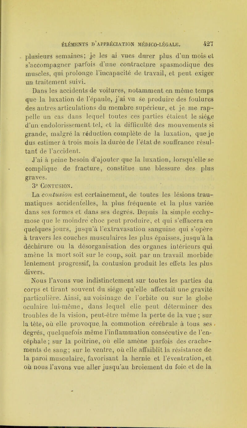 plusieurs semaines ; je les ai vues durer plus d'un mois et s'accompagner parfois d'une contracture spasmodique des muscles, qui prolonge l'incapacité de travail, et peut exiger un traitement suivi. Dans les accidents de voitures, notamment en même temps que la luxation de l'épaule, j'ai vu se produiie des foulures des autres articulations du membre supérieur, et je me rap- pelle un cas dans lequel toutes ces parties étaient le sié^jC d'un endolorissement tel, et la difficulté des mouvements si grande, malgré la réduction complète de la luxation, que je dus estimer à trois mois la durée de l'état de souffrance résul- tant de l'accident. J'ai à peine besoin d'ajouter que la luxation, lorsqu'elle se complique de fracture, constitue une blessure des plus graves. 3 Contusion. La contusion est certainement, de toutes les lésions trau- matiques accidentelles, la plus fréquente et la plus variée dans ses formes et dans ses degrés. Depuis la simple ecchy- mose que le moindre choc peut produire, et qui s'effacera en quelques jours, jusqu'à l'extravasation sanguine qui s'opère à travers les couches musculaires les plus épaisses, jusqu'à la déchirure ou la désorganisation des organes intérieurs qui amène la mort soit sur le coup, soit par un travail morbide lentement progressif, la contusion produit les effets les plus divers. Nous l'avons vue indistinctement sur toutes les parties du corps et tirant souvent du siège qu'elle affectait une gravité particulière. Ainsi, au voisinage de l'orbite ou sur le globe oculaire lui-raôme, dans lequel elle peut déterminer des troubles de la vision, peut-être môme la perte de la vue ; sur la tête, où elle provoque, la commotion cérébrale à tous ses < degrés, quelquefois même l'inflammation consécutive de l'en- céphale; sur la poitrine, où elle amène parfois des crache- ments de sang; sur le ventre, où elle affaiblit la résistance de la paroi musculaire, favorisant la hernie et l'éventi ation, et où nous l'avons vue aller jusqu'au broiement du foie et de la