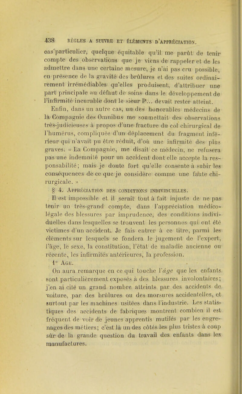 oas'partieulier, quelque équitable qu'il me parût de tenir compte des observations que je viens de rappeler et de les admettre dans une certaine mesure, je n'ai pas cru possible, en présence de la gravité des brûlures et des suites ordinai- rement irrémédiables qu'elles produisent, d'attribuer une part principale mu défaut de soins dans le développement de l'infirmité incurable dont le sieur P... devait rester alleint. Enfin, dans un autre cas, un des honorables médecins de là'Compagnie des Omnibus me soumettait des observations très-judicieuses à propos d'une fracture du col chirurgical de l'humérus, compliquée d'un déplacement du fragment infé- rieur qui n'avait pu être réduit, d'où une infirmité des plus graves; « La Compagnie, me disait ce médecin, ne refusera pas une indemnité pour un accident dont elle accepte la res- ponsabilité; mais je doute fort qu'elle consente à subir les conséquences de ce que je considère comme une faute chi- rurgicale. » § 4. Appréciation des conditions individuelles. Il est impossible et il serait' tout à fait injuste de ne pas tenir un très-grand compte, dans l'appréciation médico- légale des blessures par imprudence, des conditions indivi- duelles dans lesquelles se trouvent les personnes qui ont été victimes d'un accident. Je fais entrer à ce litre, parmi les éléments sur lesquels se fondera le jugement de l'expert, l'âge, le sexe, la constitution, l'état de maladie ancienne ou récente, les infirmités antérieures, la profession. 1° Age. On aura remarque en ce qui touche ïdge que les enfants sont particulièrement exposés à des blessures involontaires; j'en ai cité un grand nombre atteints par des accidents de Vioiture, par des brûlures ou des morsures accidentelles, et surtout par les machines usitées dans l'industrie. Les statis- tiques des accidents de fabriques montrent combien il est fréquent de voir dé jeunes apprentis mutilés par les engre- nagesdes métiers; c'est là un des côtés les plus tristes à coup sûr de la grande question du travail des enfants dans les manufactures.