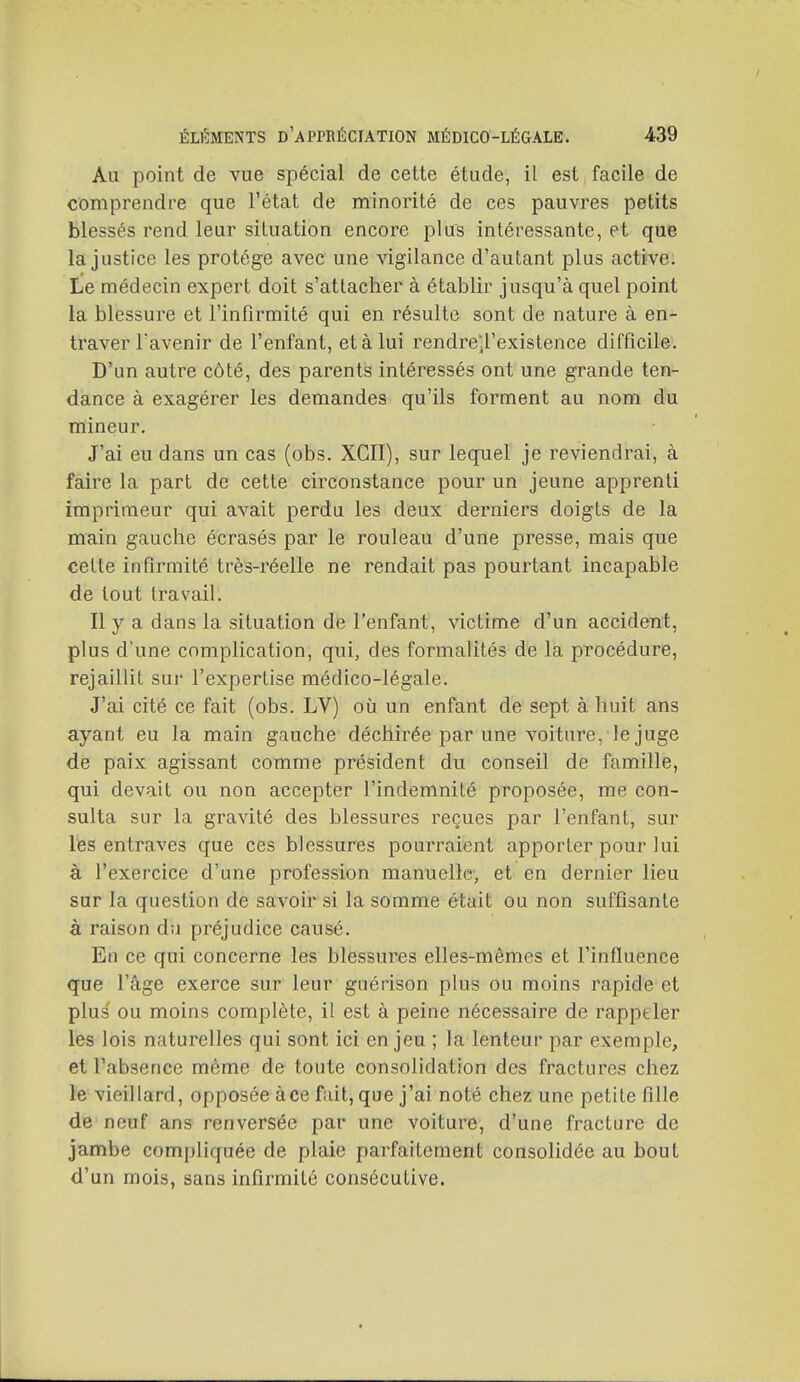 Au point de vue spécial de cette étude, il est facile de comprendre que l'état de minorité de ces pauvres petits blessés rend leur situation encore plus intéressante, et que la justice les protège avec une vigilance d'autant plus active. Le médecin expert doit s'attacher à établir jusqu'à quel point la blessure et l'infirmité qui en résulte sont de nature à en- traver l'avenir de l'enfant, et à lui rendre'il'existence difficile. D'un autre côté, des parents intéressés ont une grande ten- dance à exagérer les demandes qu'ils forment au nom du mineur. J'ai eu dans un cas (obs. XGII), sur lequel je reviendrai, à faire la part de cette circonstance pour un jeune apprenti imprimeur qui avait perdu les deux derniers doigts de la main gauche écrasés par le rouleau d'une presse, mais que cette infirmité très-réelle ne rendait pas pourtant incapable de tout travail. Il y a dans la situation de l'enfant, victime d'un accident, plus d'une complication, qui, des formalités de la procédure, rejaillit sur l'expertise médico-légale. J'ai cité ce fait (obs. LV) où un enfant de sept à huit ans ayant eu la main gauche déchirée par une voiture, le juge de paix agissant comme président du conseil de famille, qui devait ou non accepter l'indemnité proposée, me con- sulta sur la gravité des blessures reçues par l'enfant, sur lés entraves que ces blessures pourraient apporter pour lui à l'exercice d'une profession manuelle-, et en dernier lieu sur la question de savoir si la somme était ou non suffisante à raison dii préjudice causé. En ce qui concerne les blessures elles-mêmes et l'influence que l'âge exerce sur leur guérison plus ou moins rapide et plus' ou moins complète, il est à peine nécessaire de rappeler les lois naturelles qui sont ici enjeu ; la lenteur par exemple, et l'absence même de toute consolidation des fractures chez le vieillard, opposée àce fait, que j'ai noté chez une petite fille de neuf ans renversée par une voiture, d'une fracture de jambe compliquée de plaie parfaitement consolidée au bout d'un mois, sans infirmité consécutive.