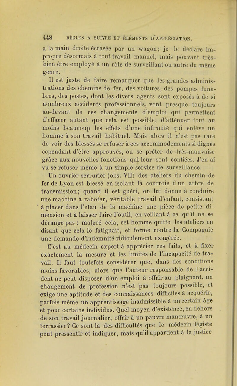 a la main droite écrasée par un wagon ; je le déclare im- propre désormais à tout travail manuel, mais pouvant très- bien être employé à un rôle de surveillant ou autre du même genre. Il est juste de faire remarquer que les grandes adminis- trations des chemins de fer, des voitures, des pompes funè- bres, des postes, dont les divers agents sont exposés à de si nombreux accidents professionnels, vont presque toujours au-devant de ces changements d'emploi qui permettent d'effacer autant que cela est possible, d'alténuer tout au moins beaucoup les effets d'une infirmité qui enlève un homme à son travail habituel. Mais alors il n'est pas rare de voir des blessés se refuser à ces accommodements si dignes cependant d'être approuvés, ou se prêter de très-mauvaise grâce aux nouvelles fonctions qui leur sont confiées. J'en ai vu se refuser même à un simple service de surveillance. Un ouvrier serrurier (obs. VII) des ateliers du chemin de fer de Lyon est blessé en isolant la courroie d'un arbre de transmission; quand il est guéri, on lui donne à conduire une machine à raboter, véritable travail d'enfant, consistant à placer dans l'étau de la machine une pièce de petite di- mension et à laisser faire l'outil, en veillant à ce qu'il ne se dérange pas : malgré cela, cet homme quitte les ateliers en disant que cela le fatiguait, et forme contre la Compagnie une demande d'indemnité ridiculement exagérée. C'est au médecin expert à apprécier ces faits, et à fixer exactement la mesure et les limites de l'incapacité de tra- vail. Il faut toutefois considérer que, dans des conditions moins favorables, alors que l'auteur responsable de l'acci- dent ne peut disposer d'un emploi à offrir au plaignant, un changement de profession n'est pas toujours possible, et exige une aptitude et des connaissances difficiles à acquérir, parfois même un apprentissage inadmissible à un certain âge et pour certains individus. Quel moyen d'existence, en dehors de son travail journalier, offrir à un pauvre manœuvre, à un terrassier? Ce sont là des difficultés que le médecin légiste peut pressentir et indiquer, mais qu'il appartient à la justice