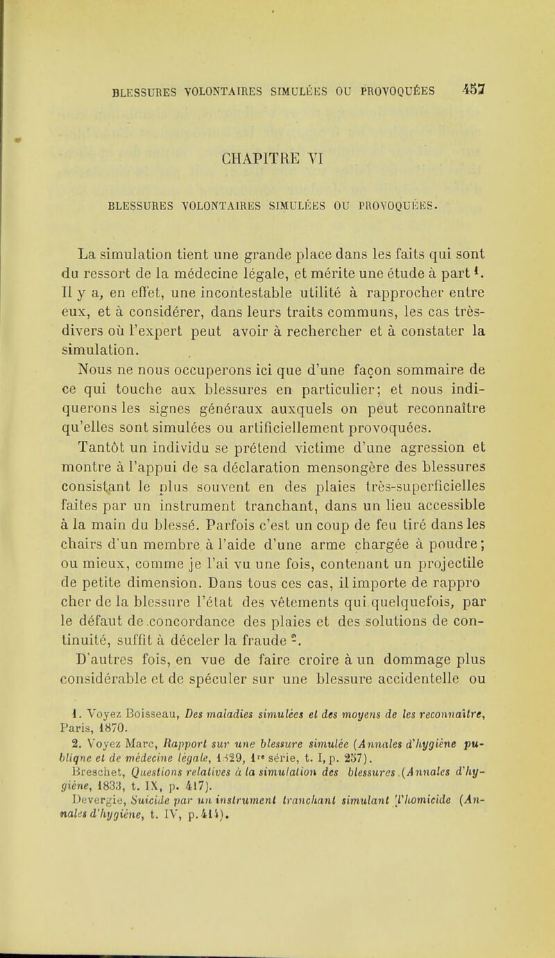 CHAPITRE VI BLESSURES VOLONTAIRES SIMULÉES OU PROVOQUÉES. La simulation tient une grande place dans les faits qui sont du ressort de la médecine légale, et mérite une étude à part *. Il y a, en eflet, une incontestable utilité à rapprocher entre eux, et à considérer, dans leurs traits communs, les cas très- divers OÙ l'expert peut avoir à rechercher et à constater la simulation. Nous ne nous occuperons ici que d'une façon sommaire de ce qui touche aux blessures en particulier; et nous indi- querons les signes généraux auxquels on peut reconnaître qu'elles sont simulées ou artificiellement provoquées. Tantôt un individu se prétend victime d'une agression et montre à l'appui de sa déclaration mensongère des blessures consistant le plus souvent en des plaies très-superficielles faites par un instrument tranchant, dans un lieu accessible à la main du blessé. Parfois c'est un coup de feu tiré dans les chairs d'un membre à l'aide d'une arme chargée à poudre; ou mieux, comme je l'ai vu une fois, contenant un projectile de petite dimension. Dans tous ces cas, il importe de rappro cher de la blessure l'état des vêtements qui quelquefois, par le défaut de concordance des plaies et des solutions de con- tinuité, suffit à déceler la fraude -. D'autres fois, en vue de faire croire à un dommage plus considérable et de spéculer sur une blessure accidentelle ou d. Voyez Boisseau, Des maladies simulées el des moyens de les reconnaître, Paris, 1870. 2. Voyez Marc, Rapport sur une blessure simulée (Annales d'hygiène pu- bliqne et de médecine légale, l -)29, 1' série, t. I, p. 2o7). Hrescliet, Questions relatives à la simulation des blessures .{A7inalcs dliy- (jiéne, 1833, t. IX, p. 417). Devergie, Suicide par un instrument trnncliant simulaiit [lliomicide (An- nales d'hygiène, t. IV, p.414).