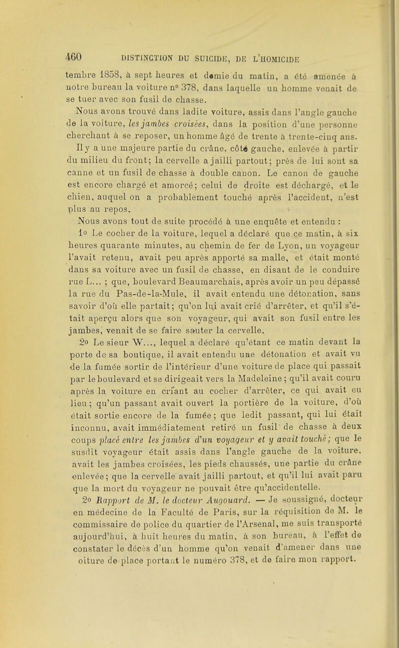 tembre 1858, à sept heures et d«mie du matin, a été amenée à notre bureau la voiture n» 378, dans laquelle un homme venait de se tuer avec son fusil de chasse. Nous avons trouvé dans ladite voiture, assis dans l'angle gauche de la voiture, les jambes croisées, dans la position d'une personne cherchant à se reposer, un homme âgé de trente à trente-cinq ans. Ily a une majeure partie du crâne, côté gauche, enlevée à partir du milieu du front; la cervelle a jailli partout; près de lui sont sa canne et un fusil de chasse à double canon. Le canon de gauche est encore chargé et amorcé; celui de droite est déchargé, et le chien, auquel on a probablement touché après l'accident, n'est plus au repos. Nous avons tout de suite procédé à une enquête et entendu : lo Le cocher de la voiture, lequel a déclaré que ce matin, à six heures quarante minutes, au chemin de fer de Lyon, un voyageur l'avait retenu, avait peu après apporté sa malle, et était monté dans sa voiture avec un fusil de chasse, en disant de le conduii'e rue L... ; que, boulevard Beaumarchais, après avoir un peu dépassé la rue du Pas-de-la-Mule, il avait entendu une détonation, sans savoir d'où elle partait; qu'on li;i avait crié d'arrêter, et qu'il s'é- tait aperçu alors que son voyageur, qui avait son fusil entre les jambes, venait de se faire sauter la cervelle, 2o Le sieur W..., lequel a déclaré qu'étant ce matin devant la porte de sa boutique, il avait entendu une détonation et avait vu de la fumée sortir de l'intérieur d'une voiture de place qui passait par le boulevard et se dirigeait vers la Madeleine; qu'il avait couru après la voiture en criant au cocher d'arrêter, ce qui avait eu lieu; qu'un passant avait ouvert la portière de la voiture, d'où était sortie encore de la fumée; que ledit passant, qui lui était inconnu, avait immédiatement retiré un fusil de chasse à deux coups flar.é entre les jambes dhin voyageur et y avait touché; que le susdit voyageur était assis dans l'angle gauche de la voiture, avait les jambes croisées, les pieds chaussés, une partie du crâne enlevée; que la cervelle avait jailli partout, et qu'il lui avait paru que la mort du voyageur ne pouvait être qu'accidentelle. 2o Rapport de M. le docteur Aufjouard. — Je .soussigné, docteur en médecine de la Faculté de Paris, sur la réquisition de M. le commissaire de police du quartier de l'Arsenal, me suis transporté aujourd'hui, à huit heures du matin, à son bureau, à l'effet de constater le décès d'un homme qu'on venait d'amener dans une oiture de place portant le numéro 378, et de faire mon rapport.