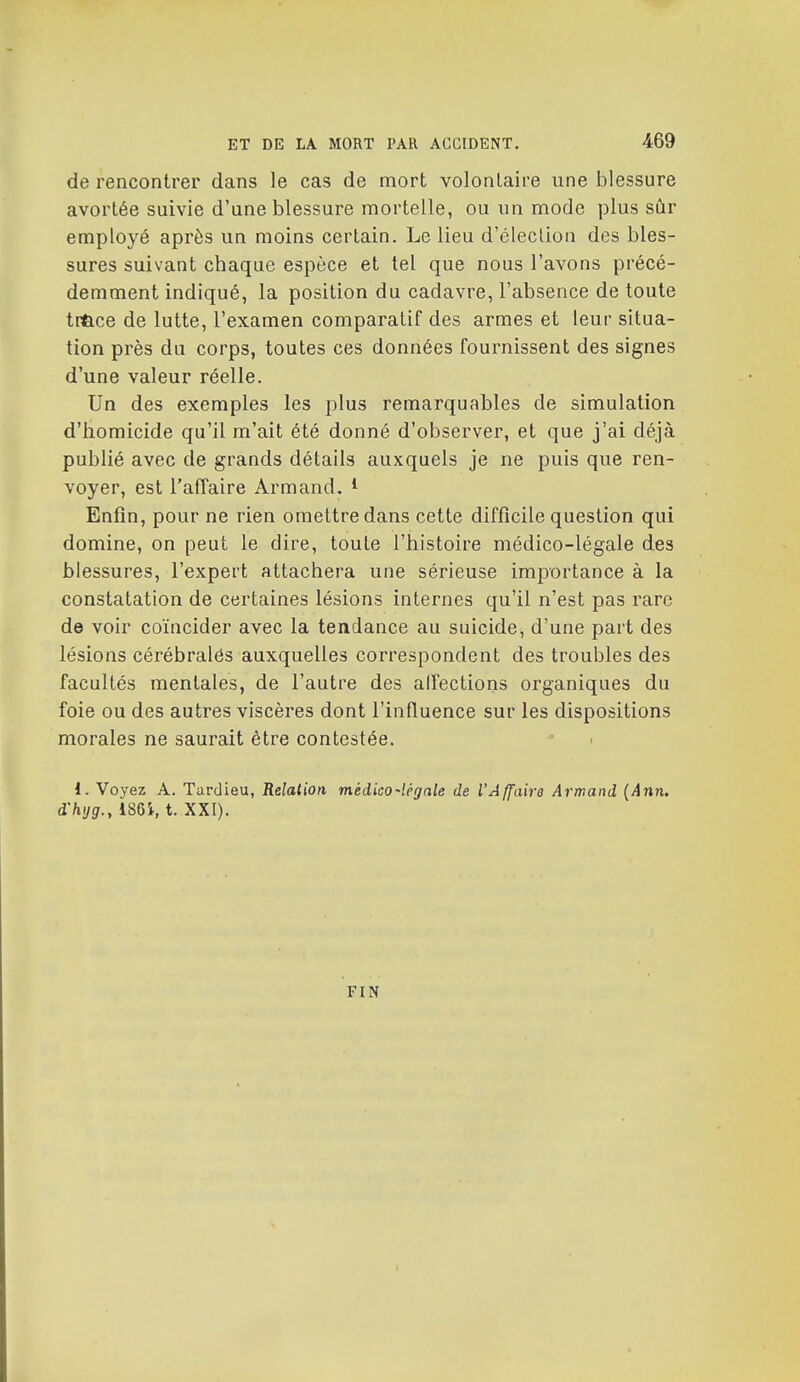 de rencontrer dans le cas de mort volonlaire une blessure avortée suivie d'une blessure mortelle, ou un mode plus sûr employé après un moins certain. Le lieu d'élection des bles- sures suivant chaque espèce et tel que nous l'avons précé- demment indiqué, la position du cadavre, l'absence de toute tr&ce de lutte, l'examen comparatif des armes et leur situa- tion près du corps, toutes ces données fournissent des signes d'une valeur réelle. Un des exemples les plus remarquables de simulation d'homicide qu'il m'ait été donné d'observer, et que j'ai déjà publié avec de grands détails auxquels je ne puis que ren- voyer, est l'affaire Armand. * Enfin, pour ne rien omettre dans cette difficile question qui domine, on peut le dire, toule l'histoire médico-légale des blessures, l'expert attachera une sérieuse importance à la constatation de certaines lésions internes qu'il n'est pas rare de voir coïncider avec la tendance au suicide, d'une part des lésions cérébralés auxquelles correspondent des troubles des facultés mentales, de l'autre des alîections organiques du foie ou des autres viscères dont l'influence sur les dispositions morales ne saurait être contestée. l. Voyez A. Tardieu, Relation médico-légale de VAffaira At'mand (Ann, d'hyg., 186i, t. XXI). FIN