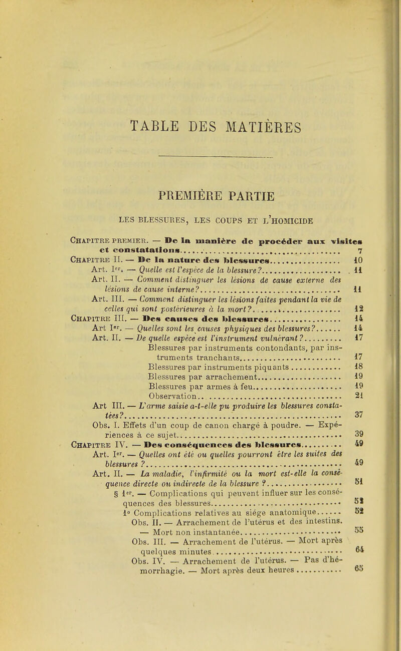 TABLE DES MATIÈRES PREMIÈRE PARTIE LES BLESSURES, LES COUPS ET l'hOMICIDE Chapitre premier. — De la manière de procéder aux visitea et constatations 7 Chapitre II. — De la natnre de» blessures 10 Art. I. — Quelle est Vespéce de la blesstire? .11 Art. II. — Comment distinguer les lésions de cause externe des lésions de cause interne? 11 Art. III. — Comvient distinguer les lésions faites pendant la vie de celles qui sont postérieures à la mort ?.....» 12 Chapitre III. — Des causes des blessures 14 Art I''. — Quelles sont les causes physiques des blessures? 14 Art. II. — De quelle espèce est l'instrument vulnérant? 17 Blessures par instruments contondants, par ins- truments tranchants 17 Blessures par instruments piquants 18 Blessures par arrachement 19 Blessures par armes à feu 19 Observation.. 2i Art III. — L'arme saisie a-t-elle pu produire les blessures consta- tées? 37 Obs. I. Effets d'un coup de canon chargé à poudre. — Expé- riences à ce sujet 39 Chapitre IY. — Des conséquences des blessures 49 Art. l. — Quelles ont été ou quelles pourront être les suites des blessures ? 49 Art .II. — La maladie, Vinfirmité ou la mort est-elle la consé- quence directe ou indirecte de la blessure ? SI § 1. — Complications qui peuvent influer sur les consé- quences des blessures S' 1» Complications relatives au siège anatomique...... 52 Obs. II. — Arrachement de l'utérus et des intestins. — Mort non instantanée Obs. III. — Arrachement de l'utérus. — Mort après quelques minutes. 6* Obs. IV. — Arrachement de l'utérus. — Pas d'hé- morrhagie. — Mort après deux heures 65