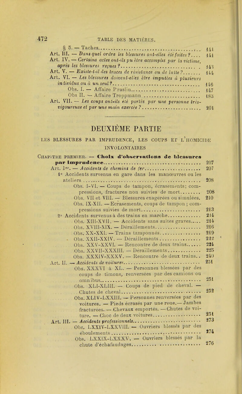 §5.— Taches ,4, Art. III. — Dansquel ordre les blessureu ont-elles éUfaites? I4i Art. IV. — Certains actes onl-ils pu être accomplis par la victime, après les blessures reçues? 14-^ Art. V. — Existe-t-il des traces de rùsisttmce ou de lutte? 144 Art. VI. — Les blessures doivent-elles être imputées à plusieurs individus ou à un seul? 140 Obs. I. — Affaire Prasiin ... 147 Obs II. ^ Affaire Troppmann ISa Art. VII. — Les coups ont-ils été portés par une personne très- vigoureuse et par une main exercée ? 201 DEUXIÈME PARTIE LKS BLESSURES PAR IMPRUDENCE, LES COUPS El l'HOMICIDE INVOLONTAIRES Chapitre premieh. — Choix d'ob«>ervations de blcssnrea par Imprudence 207 Art. 1'^. — Accidents de chemi7}S de fer 207 i Accidents survenus en gare dans les manœuvres ou les ateliers 208 Obs. I-VI. — Coups de tampon, écrasements; com- pressions, fractures non suivies de mort 208 Obs. VII et VIII. — Blessures exagérées ou simulées. 210 Obs. IX-XII. —Ecrasements, coups de tampon ; com- pressions suivies de mort 213 2° Accidents survenus à des trains en marche 214 Obs. XIII-XVII. — Accidents sans suites graves 214 Obs. XVIIl-XIX. — Déraillements 216 Obs. XX-XXI. — Trains tamponnés 219 . Obs. XXII-XXIV. — Déraillements 22-2 Obs. XXV-XXVI. — Rencontre de deux trains 224 Obs. XXVIl-XXXIIl. — Déraillements 225 Obs. XXXIV-XXXV. — Rencontre de deux trains.. 240 Art. II. — Accidents de voilureu 231 Obs. XXXVI à XL. — Personnes blessées par des coups de timons^ renversées par des camions ou omnibus 251 Obs. XLI-XLIII. — Coups de pied de cheval. — Chutes de cheval 252 Obs. XLIV-LXXIII. — Personnes renversées par des voitures. — Pieds écrasés par une roue.— Jambes fracturées. — Chevaux emportés. — Chutes de voi- ture. — Choc de deux voitures 251 Art. III. — Accidents professionnels 273 Obs. LXXIV-LXXVIII. — Ouvriers blessés par des éboulements ;•• ^74 Obs. LXXIX-LXXXV. — Ouvriers blessés par la chute d'échafaudages 2/6