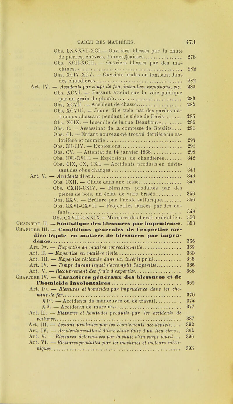 Obs. LXXXVI-XCI.— Ouvriers blessés par ]a chute de pierres, chèvres, tonnes,^caisses 278 Obs. XCII-XCIII. — Ouvriers blessés par des ma- chines 282 Obs. XGIV-XCv'^. — Ouvriers brûlés en tombant dans des chaudières 282 Art. IV. — Accidents par coups de feu, incendies, explosions, etc. 283 Obs. XCV^l. — Passant atteint sur la voie publique par un grain de plomb 283 Obs. XCVII. — Accident de chasse 284 Obs. XCVIII. —Jeune lîlie tuée par des gardes na- tionaux chassant pendant le siège de Paris 285 Obs. XCIX. — Incendie de la rue Beaubourg 286 Obs. C. — Assassinat de la comtesse de Gœslitz.... 290 Obs. CI. — Enfant nouveau-né trouvé derrière un ca- lorifère et momitié 294 Obs. CII-CIV. — Explosions 29;j Obs. CV. — Attentat du 14 janvier 18S8 298 Obs. CVI-GVIll. — Explosions de chaudières 342 Obs. CIX, ex, CXI. —• Accidents produits en dévis- sant des obus chargés 343 Art. V. — Accidents divers , 346 Obs. CXII. — Chute dans une fosse 346 Obs. CXIII-CXIV. — Blessures produites par des pièces de bois, un éclat de vitre brisée 346 Obs. CXY. — Brûlure par l'acide sulfurique 346 Obs. CXVI-CXVII. — Projectiles lancés par des en- fants 348 Obs. ex VIII-CXXIX.—Morsures de cheval ou de chien. ;^50 Chapitre II. — Statistique des blessures par Imprudence. 3b3 Chapitre III. — Conditious générales de l'expertlMc mé- dico-légale en matière <le blessures par impru- dence 356 Art. I. — Expertise en matière correclionjielle 339 Art. II. — Expertise en matière civile 360 Art. III. —Expertise réclamée dans un intérêt privé 3ti5 Art. IV. — Temps durant lequel s'accomplit Vexpertise 366 Art. V. — Recouvrement des frais d'expertisp . 368 Chapitre IV. — Caractères généraux des blessures et de l'homicide Involontaires 369 Art. l. — Blessures et komicidi:s par imprudence dans les che- mins de fer 370 § I. —Accidents de manœuvre ou de travail 374 § 2. — Accidents de marche 377 Art. II. — Blessures et homicides produits par les accidents de voilures 387 Art. III. — Lésions produites par les ébonlements accidentels.... 392 Art. IV. — Accidents résultant d'une chute faite d'un lieu élevé.. 394 Art. V. — Blessures déterminées par la chute d'un corps lourd... 396 Art. VI. —Blessures produites par les machines et moteurs méca- niques 393 1