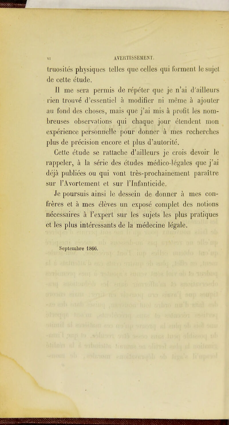 Iriiosilés physiques telles que celles qui Ibi ment le sujet de cette étude. Il me sera permis de répéter que je n'ai d'ailleurs l'ien trouvé d'essentiel à modifier ni même à ajouter au fond des choses, mais que j'ai mis à profit les nom- breuses observations qui chaque jour étendent mon expérience personnelle pour donner à mes recherches plus de précision encore et plus d'autorité. Cette étude se rattache d'ailleurs je crois devoir le rappeler, à la série des études médico-légales que j'ai déjà publiées ou qui vont très-prochainement paraître sur l'Avortement et sur l'Infanticide. Je poursuis ainsi le dessein de donner à mes con- frères et à mes élèves un exposé complet des notions nécessaires à l'expert sur les sujets les plus pratiques et les plus intéressants de la médecine légale. Septembre 1866.