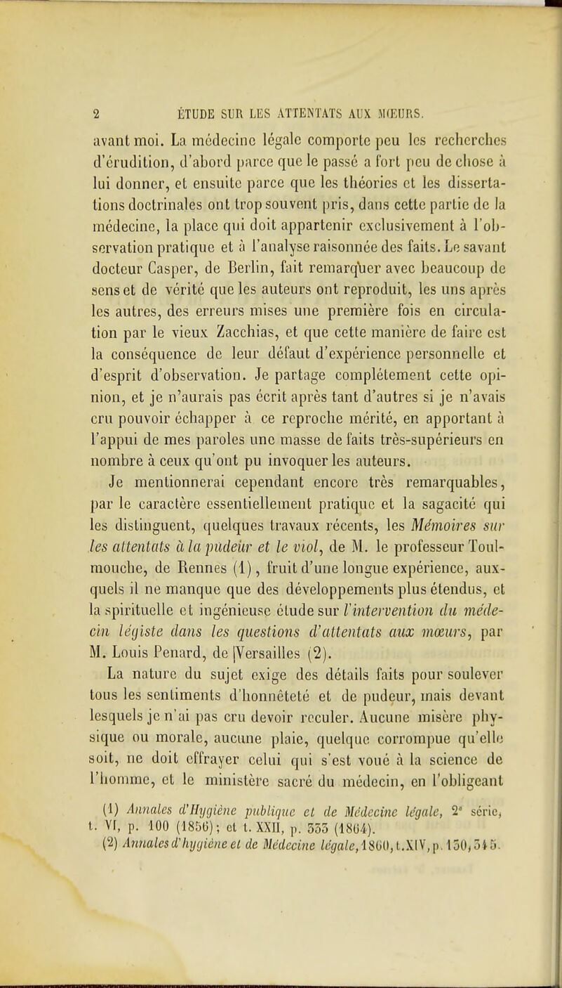 avant moi. La médecine légale comporte peu les recherches d'érudition, d'abord parce que le passé a fort peu de chose à lui donner, et ensuite parce que les théories et les disserta- tions doctrinales ont trop souvent pris, dans cette partie de la médecine, la place qui doit appartenir exclusivement à l'ob- servation pratique et à l'analyse raisonnée des faits. Le savant docteur Casper, de Berlin, fait reraarqlier avec beaucoup de sens et de vérité que les auteurs ont reproduit, les uns après les autres, des erreurs mises une première fois en circula- tion par le vieux Zacchias, et que cette manière de faire est la conséquence de leur défaut d'expérience personnelle et d'esprit d'observation. Je partage complètement cette opi- nion, et je n'aurais pas écrit après tant d'autres si je n'avais cru pouvoir échapper à ce reproche mérité, en apportant à l'appui de mes paroles une masse de faits très-supérieurs en nombre à ceux qu'ont pu invoquer les auteurs. Je mentionnerai cependant encore très remarquables, par le caractère essentiellement pratique et la sagacité qui les distinguent, quelques travaux récents, les Mémoires sur les attentats àlainideUr et le viol, de M. le professeur Toul- mouche, de Rennes (1), fruit d'une longue expérience, aux- quels il ne manque que des développements plus étendus, et la spirituelle et ingénieuse élude sur Tintervention du méde- cin légiste dans les questions d'attentats aux mœurs, par M. Louis Penard, de [Versailles (2). La nature du sujet exige des détails faits pour soulever tous les sentiments d'honnêteté et de pudeur, mais devant lesquels je n'ai pas cru devoir reculer. Aucune misère phy- sique ou morale, aucune plaie, quelque corrompue qu'elle soit, ne doit effrayer celui qui s'est voué à la science de l'homme, et le ministère sacré du médecin, en l'obligeant (1) Annales d'Hygiène publique et de Médecine légale, 2' série, l. Vf, p. 100 (1850) ; et l. XXII, ]i. 355 (1804). (2) Annalesd'hygièneel de Médecine légale,l.W^m,