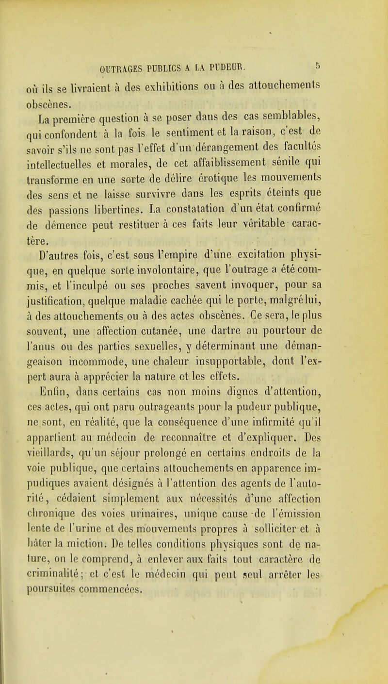 OÙ ils se livraient à des exhibitions ou à des altouchements obscènes. La première question à se poser dans des cas semblables, qui confondent à la fois le sentiment et la raison, c'est de savoir s'ils ne sont pas l'effet d'un dérangement des facultés intellectuelles et morales, de cet affaiblissement sénile qui transforme en une sorte de délire erotique les mouvements des sens et ne laisse survivre dans les esprits éteints que des passions libertines. La constatation d'un état confirmé de démence peut restituer à ces faits leur véritable carac- tère. D'autres fois, c'est sous l'empire d'une excitation physi- que, en quelque sorte involontaire, que l'outrage a été com- mis, et l'inculpé ou ses proches savent invoquer, pour sa justification, quelque maladie cachée qui le porte, malgré lui, à des attouchements ou à des actes obscènes. Ce sera, le plus souvent, une affection cutanée, une dartre au pourtour de l'anus ou des parties sexuelles, y délerminant une déman- geaison incommode, une chaleur insupportable, dont l'ex- pert aura à apprécier la nature et les effets. Enfin, dans certains cas non moins dignes d'attention, ces actes, qui ont paru outrageants pour la pudeur publique, ne sont, en réalité, que la conséquence d'une infirmité qu'il appartient au médecin de reconnaître et d'expliquer. Des vieillards, qu'un séjour prolongé en certains endroits de la voie publique, que certains altouchements en apparence im- pudiques avaient désignés à l'attention des agents de l'auto- rité, cédaient simplement aux nécessités d'une affection chronique des voies urinaires, unique cause -de l'émission lente de l'urine et des mouvements propres à solliciter et à liàler la miction. De telles conditions physiques sont de na- ture, on le comprend, à enlever aux faits tout caractère de criminalité; et c'est le médecin qui peut seul arrêter les poursuites commencées.