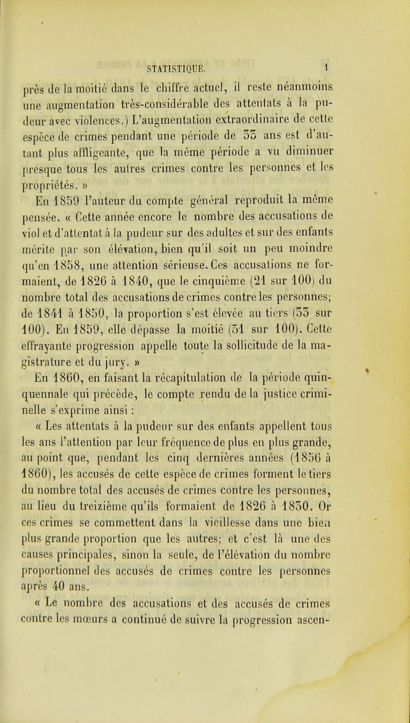 près de la moitié clans le chiffre actuel, il reste néanmoins une augmentation très-considérable des attentats à la pu- deur avec violences.) L'augmentation extraordinaire de cette espèce de crimes pendant une période de 55 ans est d'au- tant plus affligeante, que la même période a vu diminuer presque tous les autres crimes contre les personnes et les propriétés. » En 1859 l'auteur du compte général reproduit la même pensée. « Cette année encore le nombre des accusations de viol et d'attentat à la pudeur sur des adultes et sur des enfants mérite par son éléTation, bien qu'il soit un peu moindre qu'en 1858, une attention sérieuse. Ces accusations ne for- maient, de 1826 à 1840, que le cinquième (21 sur 100) du nombre total des accusations de crimes contre les personnes; de 1841 à 1850, la proportion s'est élevée au tiers (55 sur 100). En 1859, elle dépasse la moitié (51 sur 100). Cette effrayante progression appelle toute la sollicitude de la ma- gistrature et du jury. » En 1860, en faisant la récapitulation de la période quin- quennale qui précède, le compte rendu delà justice crimi- nelle s'exprime ainsi : « Les attentats à la pudeur sur des enfants appellent tous les ans l'attention par leur fréquence de plus en plus grande, au point que, pendant les cinq dernières années (1856 à 1860), les accusés de cette espèce de crimes forment le tiers du nombre total des accusés de crimes contre les personnes, au lieu du treizième qu'ils formaient de 1826 à 1850. Or ces crimes se commettent dans la vieillesse dans une bien plus grande proportion que les autres; et c'est là une des causes principales, sinon la seule, de l'élévation du nombre proportionnel des accusés de crimes contre les personnes après 40 ans. « Le nombre des accusations et des accusés de crimes contre les mœurs a continué de suivre la progression ascen-