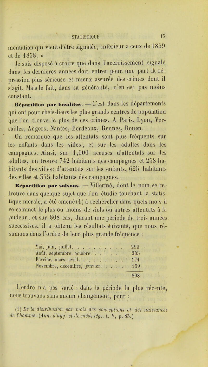 inciitiilion qui vienl d'être signalée, iniérieur à ceux de 1859 et de 1858. » Je suis disposé à croire que dans l'accroissement signalé dans les dernières années doit entrer pour une part Ik ré- pression plus sérieuse et mieux assurée des crimes dont il s'agit. Mais le fait, dans sa généralité, n'en est pas moins constant. Répartition par localités. — C'est daus les départements qui ont pour chefs-lieux les plus grands centres de population que l'on trouve le plus de ces crinies. A Paris, Lyon, Ver- sailles, Angers, Nantes, Bordeaux, Rennes, Rouen. On remarque que les attentats sont plus fréquents sur les enfants dans les villes, et sur les adultes dans les campagnes. Ainsi, sur 1,000 accusés d'attentats sur les adultes, on trouve 742 habitants des campagnes et 258 ha- bitants des villes; d'attentats sur les enfants, 625 habitants des villes et 575 habitants des campagnes. Répartition par saisons. — Villermé, dont le nom se re- trouve dans quelque sujet que l'on étudie touchant la statis- tique morale, a été amené (1) à rechercher dans quels mois il se commet le plus ou moins de viols ou autres attentats à la pudeur ; et sur 808 cas, durant une période de trois années successives, il a obtenu les résultats s'uivantS, que nous ré- sumons dans l'ordre de leur plus grande fréquence : Mai, juin, juillet 295 Août, septembre, octobre 205 Février, mars, avril . 171 Novembre, décembre, janvier. .... 139 808 L'ordre n'a pas varié : dans la période la plus récente, nous trouvons sans aucun changement, pour : (1) De la distribution par mois des conceptions et. des naissances de l liomme. [Ann. d'hycj. et de méd. lég., t. V, p. 83.) * <