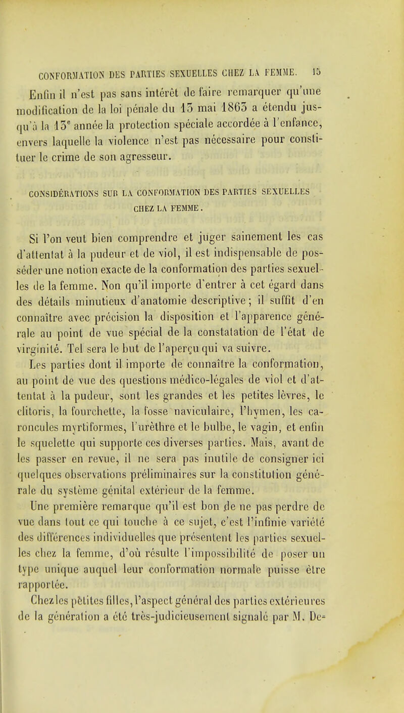 Enfin il n'est pas sans inlérût de faire remarquer qu'une modificalion de la loi pénale du 13 mai 1863 a étendu jus- qu'à la 13' année la protection spéciale accordée à l'enfance, envers laquelle la violence n'est pas nécessaire pour consti- tuer le crime de son agresseur. CONSIDÉRATIONS SUR LA CONFORMATION DES PARTIES SEXUELLES CHEZ LA FEMME. Si l'on veut bien comprendre et juger sainement les cas d'attentat à la pudeur et de viol, il est indispensable de pos- séder une notion exacte de la conformation des parties sexuel- les de la femme. Non qu'il importe d'entrer à cet égard dans des détails minutieux d'anatomie descriptive; il suffit d'en connaître avec précision la disposition et l'apparence géné- rale au point de vue spécial de la constatation de l'état de virginité. Tel sera le but de l'aperçu qui va suivre. Les parties dont il importe de connaître la conformation, au point de vue des questions médico-légales de viol et d'at- tentat à la pudeur, sont les grandes et les petites lèvres, le clitoris, la fourchette, la fosse naviculaire, l'hymen, les ca- roncules myrtiformes, l'urèthre et le bulbe, le vagin, et enfin le squelette qui supporte ces diverses parties. Mais, avant de les passer en revue, il ne sera pas inutile de consigner ici quelques observations préliminaires sur la constitution géné- rale du système génital extérieur de la femme. Une première remarque qu'il est bon .de ne pas perdre de vue dans tout ce qui touche à ce sujet, c'est l'infinie variété des différences individuelles que présentent les parties sexuel- les chez la femme, d'où résulte l'impossibilité de poser un type unique auquel leur conformation normale puisse être rapportée. Chezies pètites filles, l'aspect général des parties extérieures de la génération a été très-judicieusement signalé par M. De-