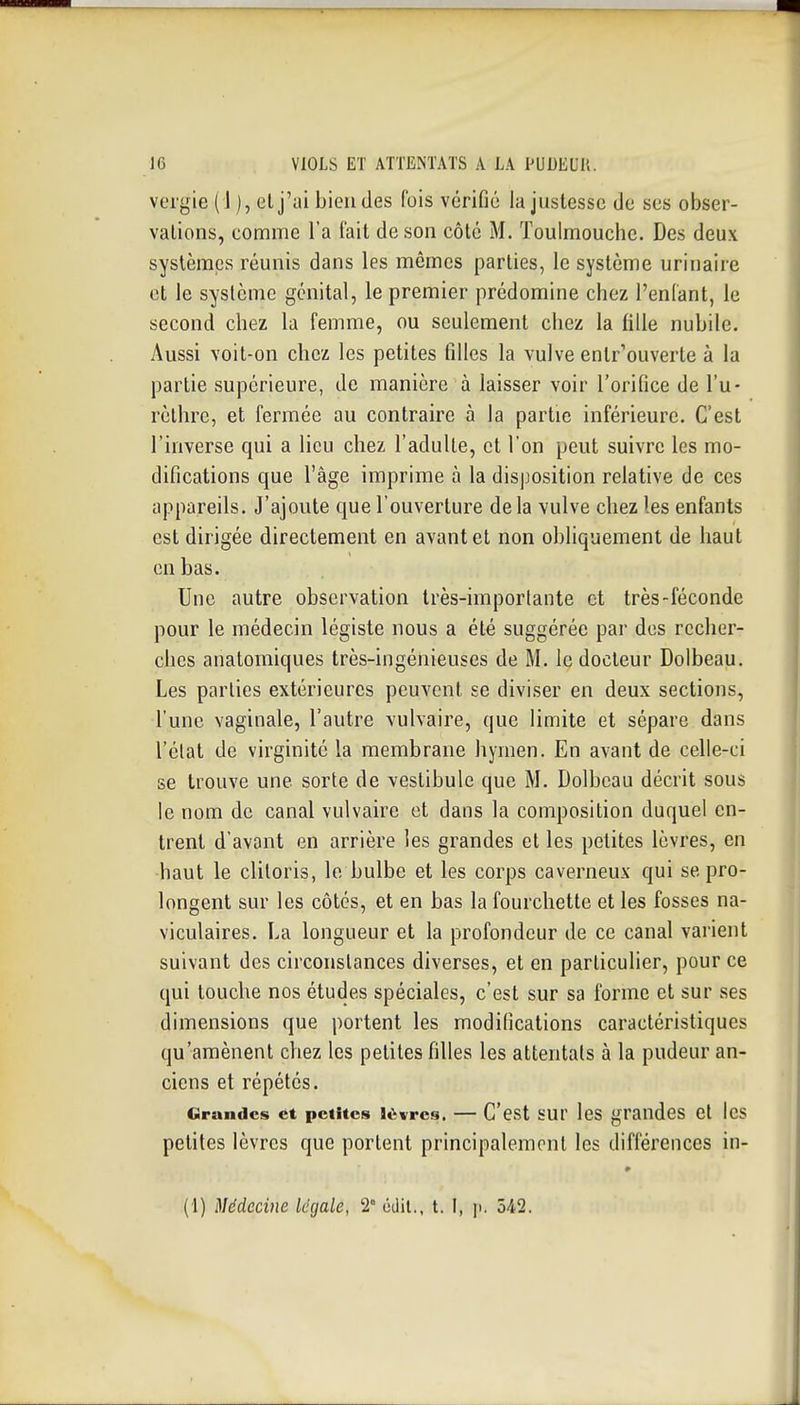 vcrgie ( 1 ), et j'ai bien des (bis vérifié la justesse de ses obser- vations, comme l'a l'ait de son côté M. Toulmouche. Des deux systèmes réunis dans les mêmes parties, le système urinaire et le système génital, le premier prédomine chez l'enlant, le second chez la femme, ou seulement chez la fille nubile. Aussi voit-on chez les petites filles la vulve entr'ouverte à la partie supérieure, de manière à laisser voir l'orifice de Tu- rèthrc, et fermée au contraire à la partie inférieure. C'est l'inverse qui a lieu chez l'aduUe, et l'on peut suivre les mo- difications que l'âge imprime à la disposition relative de ces appareils. J'ajoute que l'ouverture de la vulve chez les enfants est dirigée directement en avant et non obliquement de haut en bas. Une autre observation très-imporlante et très-féconde pour le médecin légiste nous a été suggérée par des recher- ches anatomiques très-ingénieuses de M. le docteur Dolbeau. Les parties extérieures peuvent se diviser en deux sections, l'une vaginale, l'autre vulvaire, que limite et sépare dans l'élat de virginité la membrane hymen. En avant de celle-ci se trouve une sorte de vestibule que M. Dolbeau décrit sous le nom de canal vulvaire et dans la composition duquel en- trent d'avant en arrière les grandes et les petites lèvres, en haut le clitoris, le bulbe et les corps caverneux qui se pro- longent sur les côtés, et en bas la fourchette et les fosses na- viculaires. La longueur et la profondeur de ce canal varient suivant des circonstances diverses, et en particulier, pour ce qui touche nos études spéciales, c'est sur sa forme et sur ses dimensions que portent les modifications caractéristiques qu'amènent chez les petites filles les attentats à la pudeur an- ciens et répétés. Grandes et petites lèvres. — C'est sur les grandes et les petites lèvres que portent principalement les différences in- (1) Médecine légale, 2° odil., t. I, p. 542.