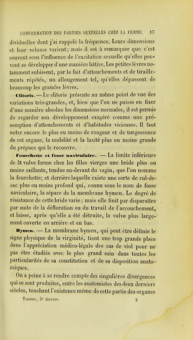 dividuclles dont j'ai rappelé la fréquence. Leurs dimensions et leur volume varient; mais il est à remarquer que c'est souvent sous l'influence de l'excitalion sexuelle qu'elles peu- vent se développer d'une manière hâtive. Les petites lèvres no- tamment subissent, par le fait d'attouchements et de tiraille- ments répétés, un allongement tel, qu'elles dépassent de beaucoup les grandes lèvres. Clitoris. — Le clitoris présente au même point de vue des variations très-grandes, et, bien que l'on ne puisse en fixer d'une manière absolue les dimensions normales, il est permis de regarder son développement exagéré comme une pré- somption d'attouchements et d'habitudes vicieuses. Il faut noter encore le plus ou moins de rougeur et de turgescence de cet organe, la mobilité et la laxité plus ou moins grande du prépuce qui le recouvre. Fonrcliette et fosse naviculaire. — La limite inférieure de la vulve forme chez les filles vierges une bride plus ou moins saillante, tendue au-devant du vagin, que l'on nomme la fourchette; et derrière laquelle existe une sorte de cul-de- sac plus ou moins profond qui, connu sous le nom de fosse naviculaire, la sépare de la membrane hymen. Le degré de résistance de cette bride varie ; mais elle finit par disparaître par suite de la défloration ou du travail de l'accouchement, et laisse, après qu'elle a été détruite, la vulve plus large- ment ouverte en arrière et en bas. Hymen. — La membrane hymen, qui peut être définie le signe physique de la virginité, tient une trop grande place dans l'appréciation médico-légale des cas de viol pour ne pas être étudiée avec le plus grand soin dans toutes les particularités de sa constitution et de sa disposition anato- miques. On a peine à se rendre compte des singulières divergences qui se sont produites, entre les anatomistes des deux derniers siècles, touchant l'existence même de cette partie des organes TaUUIEU, 5° ÉUITION. 2