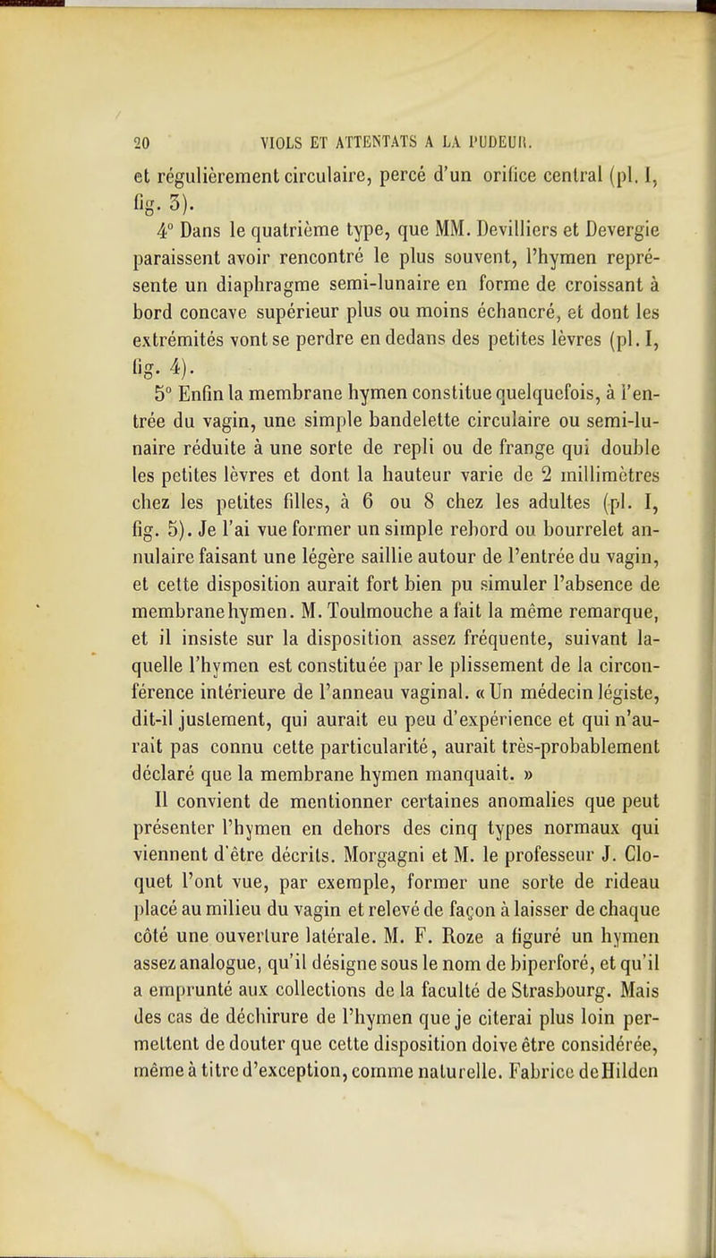 et régulièrement circulaire, percé d'un orifice central (pl. 1, fis- 3). 4 Dans le quatrième type, que MM. Devilliers et Devergie paraissent avoir rencontré le plus souvent, l'hymen repré- sente un diaphragme semi-lunaire en forme de croissant à bord concave supérieur plus ou moins échancré, et dont les extrémités vont se perdre en dedans des petites lèvres (pl. I, Og. 4). 5° Enfin la membrane hymen constitue quelquefois, à l'en- trée du vagin, une simple bandelette circulaire ou semi-lu- naire réduite à une sorte de repli ou de frange qui double les petites lèvres et dont la hauteur varie de 2 millimètres chez les petites fdles, à 6 ou 8 chez les adultes (pl. I, fig. 5). Je l'ai vue former un simple rebord ou bourrelet an- nulaire faisant une légère saillie autour de l'entrée du vagin, et celte disposition aurait fort bien pu simuler l'absence de membrane hymen. M. Toulmouche a fait la même remarque, et il insiste sur la disposition assez fréquente, suivant la- quelle l'hymen est constituée par le plissement de la circon- férence intérieure de l'anneau vaginal. «Un médecin légiste, dit-il justement, qui aurait eu peu d'expérience et qui n'au- rait pas connu cette particularité, aurait très-probablement déclaré que la membrane hymen manquait. » Il convient de mentionner certaines anomalies que peut présenter l'hymen en dehors des cinq types normaux qui viennent d'être décrits. Morgagni et M. le professeur J. Clo- quet l'ont vue, par exemple, former une sorte de rideau placé au milieu du vagin et relevé de façon à laisser de chaque côté une ouverture latérale. M. F. Roze a figuré un hymen assez analogue, qu'il désigne sous le nom de biperforé, et qu'il a emprunté aux collections de la faculté de Strasbourg. Mais des cas de déchirure de l'hymen que je citerai plus loin per- mettent de douter que cette disposition doive être considérée, même à titre d'exception, comme naturelle. Fabrice deHildcn