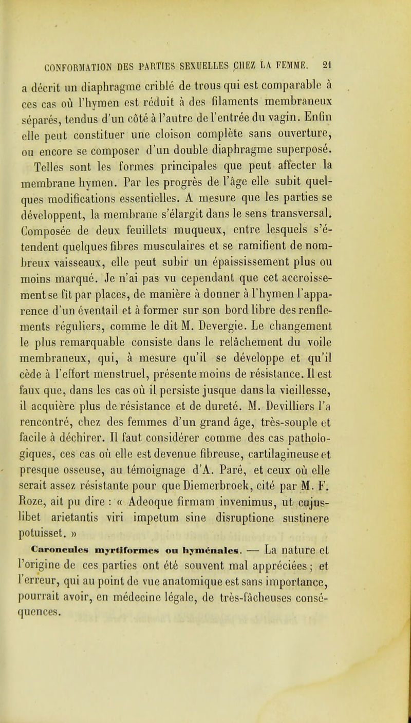 a décrit un diaphragme criblé de trous qui est comparable à ces cas où riiymen est réduit à des filaments membraneux séparés, tendus d'un côté à l'autre de l'entrée du vagin. Enfin elle peut constituer une cloison complète sans ouverture, ou encore se composer d'un double diaphragme superposé. Telles sont les formes principales que peut affecter la membrane hymen. Par les progrès de l'âge elle subit quel- ques modifications essentielles. A mesure que les parties se développent, la membrane s'élargit dans le sens transversal. Composée de deux feuillets muqueux, entre lesquels s'é- tendent quelques fibres musculaires et se ramifient de nom- breux vaisseaux, elle peut subir un épaississement plus ou moins marqué. Je n'ai pas vu cependant que cet accroisse- ment se fit par places, de manière à donner à l'hymen l'appa- rence d'un éventail et à former sur son bord libre des renfle- ments réguliers, comme le dit M. Devergie. Le changement le plus remarquable consiste dans le relâchement du voile membraneux, qui, à mesure qu'il se développe et qu'il cède à l'effort menstruel, présente moins de résistance. Il est faux que, dans les cas où il persiste jusque dans la vieillesse, il acquière plus de résistance et de dureté. M. DevilUers l'a rencontré, chez des femmes d'un grand âge, très-souple et facile à déchirer. Il faut considérer comme des cas patholo- giques, ces cas où elle est devenue fibreuse, cartilagineuse et presque osseuse, au témoignage d'A, Paré, et ceux où elle serait assez résistante pour que Diemerbroek, cité par M. F. Roze, ait pu dire : « Adeoque firmam invenimus, ut cujus- libet arietantis viri impetum sine disruptione sustinere potuisset. » Caroncules myrtiformcs ou hyménales. — La nature Cl l'origine de ces parties ont été souvent mal appréciées ; et l'erreur, qui au point de vue anatomique est sans importance, pourrait avoir, en médecine légale, de très-fâcheuses consé- quences.