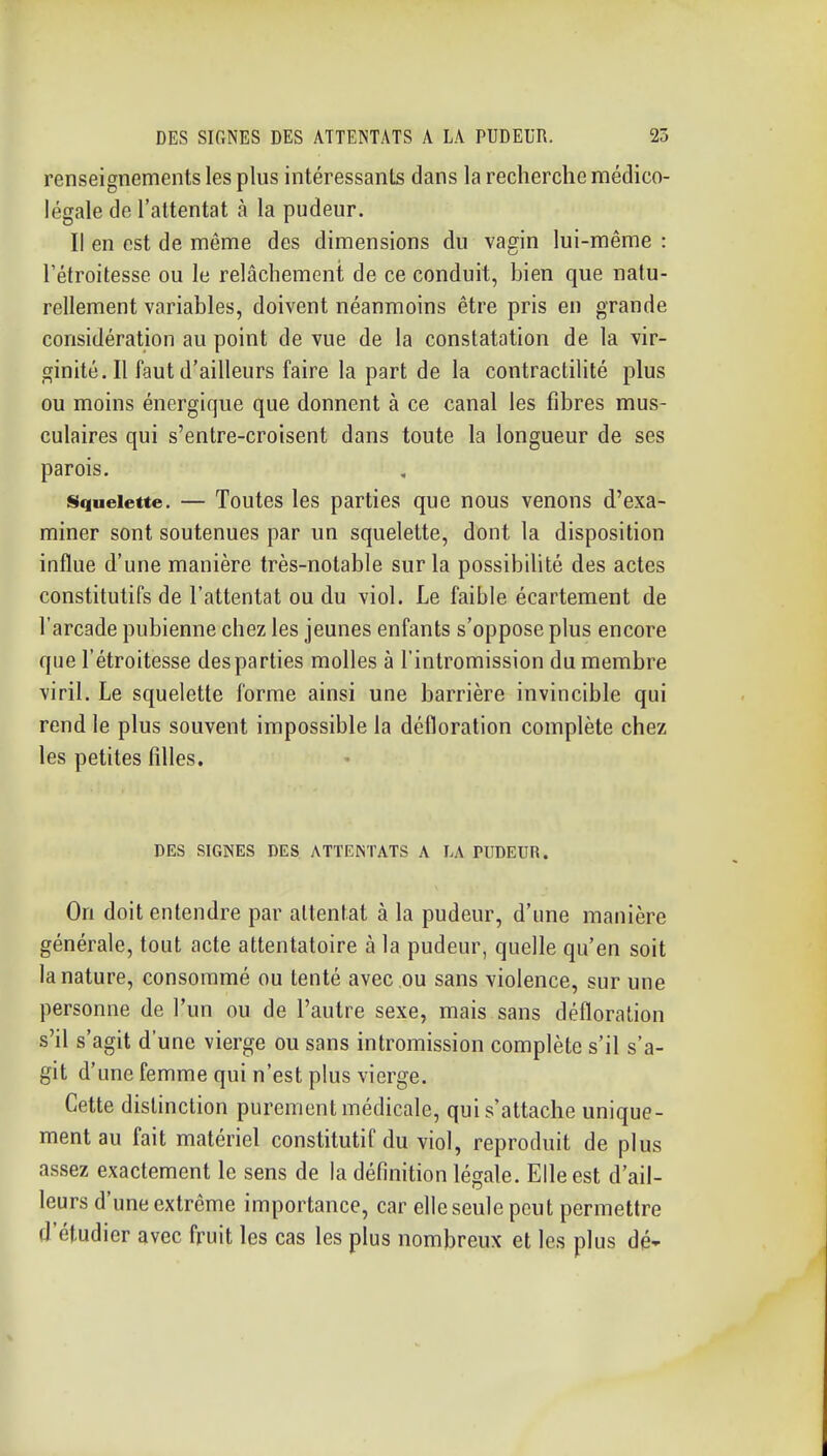 renseignements les plus intéressants dans la recherche médico- légale de l'attentat à la pudeur. Il en est de même des dimensions du vagin lui-même : l'étroitesse ou le relâchement de ce conduit, bien que natu- rellement variables, doivent néanmoins être pris en grande considération au point de vue de la constatation de la vir- ginité. Il faut d'ailleurs faire la part de la contractilité plus ou moins énergique que donnent à ce canal les fibres mus- culaires qui s'entre-croisent dans toute la longueur de ses parois. Siqueiette. — Toutcs les parties que nous venons d'exa- miner sont soutenues par un squelette, dont la disposition influe d'une manière très-notable sur la possibihté des actes constitutifs de l'attentat ou du viol. Le faible écartement de l'arcade pubienne chez les jeunes enfants s'oppose plus encore que l'étroitesse des parties molles à l'intromission du membre viril. Le squelette forme ainsi une barrière invincible qui rend le plus souvent impossible la défloration complète chez les petites filles. DES SIGNES DES ATTENTATS A LA PUDEUR. On doit entendre par attentat à la pudeur, d'une manière générale, tout acte attentatoire à la pudeur, quelle qu'en soit la nature, consommé ou tenté avec ou sans violence, sur une personne de l'un ou de l'autre sexe, mais sans défloration s'il s'agit d'une vierge ou sans intromission complète s'il s'a- git d'une femme qui n'est plus vierge. Cette distinction purement médicale, qui s'attache unique- ment au fait matériel constitutif du viol, reproduit de plus assez exactement le sens de la définition légale. Elle est d'ail- leurs d'une extrême importance, car elle seule peut permettre d'étudier avec fruit les cas les plus nombreux et les plus dé'