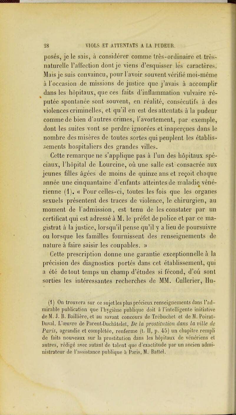 posés, je le sais, à considérer comme Irès-ordinairc et très- naturelle l'affection dont je viens d'esquisser les caractères. Mais je suis convaincu, pour l'avoir souvent vérifié moi-même à l'occasion de missions de justice que j'avais à accomplir dans les hôpitaux, que ces faits d'inflammation vulvaire ré- putée spontanée sont souvent, en réalité, consécutifs à des violences criminelles, et qu'il en est des attentats à la pudeur comme de bien d'autres crimes, l'avortement, par exemple, dont les suites vont se perdre ignorées et inaperçues dans le nombre des misères de toutes sortes qui peuplent les établis- sements hospitaliers des grandes villes. Cette remarque ne s'applique pas à l'un des hôpitaux spé- ciaux, l'hôpital de Lourcine, où une salle est consacrée aux jeunes filles âgées de moins de quinze ans et reçoit chaque année une cinquantaine d'enfants atteintes de maladie véné- rienne (1). « Pour celles-ci, toutes les fois que les organes sexuels présentent des traces de violence, le chirurgien, au moment de l'admission, est tenu de les constater par un certificat qui est adressé à M. le préfet de police et par ce ma- gistrat à la justice, lorsqu'il pense qu'il y a lieu de poursuivre ou lorsque les familles fournissent des renseignements de nature à faire saisir les coupables. » Cette prescription donne une garantie exceptionnelle à la précision des diagnostics portés dans cet établissement, qui a été de tout temps un champ d'études si fécond, d'où sont sorties les intéressantes recherches de MM. Cullerier, Hu- (1) On trouvera sur ce sujet les plus précieux renseignements dans l'ad- mirable pu])lication que l'hygiène publique doit à rinlelligente initiative de M. J. B. Baillière,et au savant concours de Trébuchet et de M. Poirat- Duval. L'œuvre de Parent-Ducbâtelet, De la prostitution dans la ville de Paris, agrandie et complétée, renferme (t. II, p. 45) un chapitre rempli de faits nouveaux sur la prostitution dans les hôpitaux de vénériens et autres, rédigé avec autant de talent que d'exactitude par un ancien admi- nistrateur de l'assistance publique à Paris, M. Raltel.