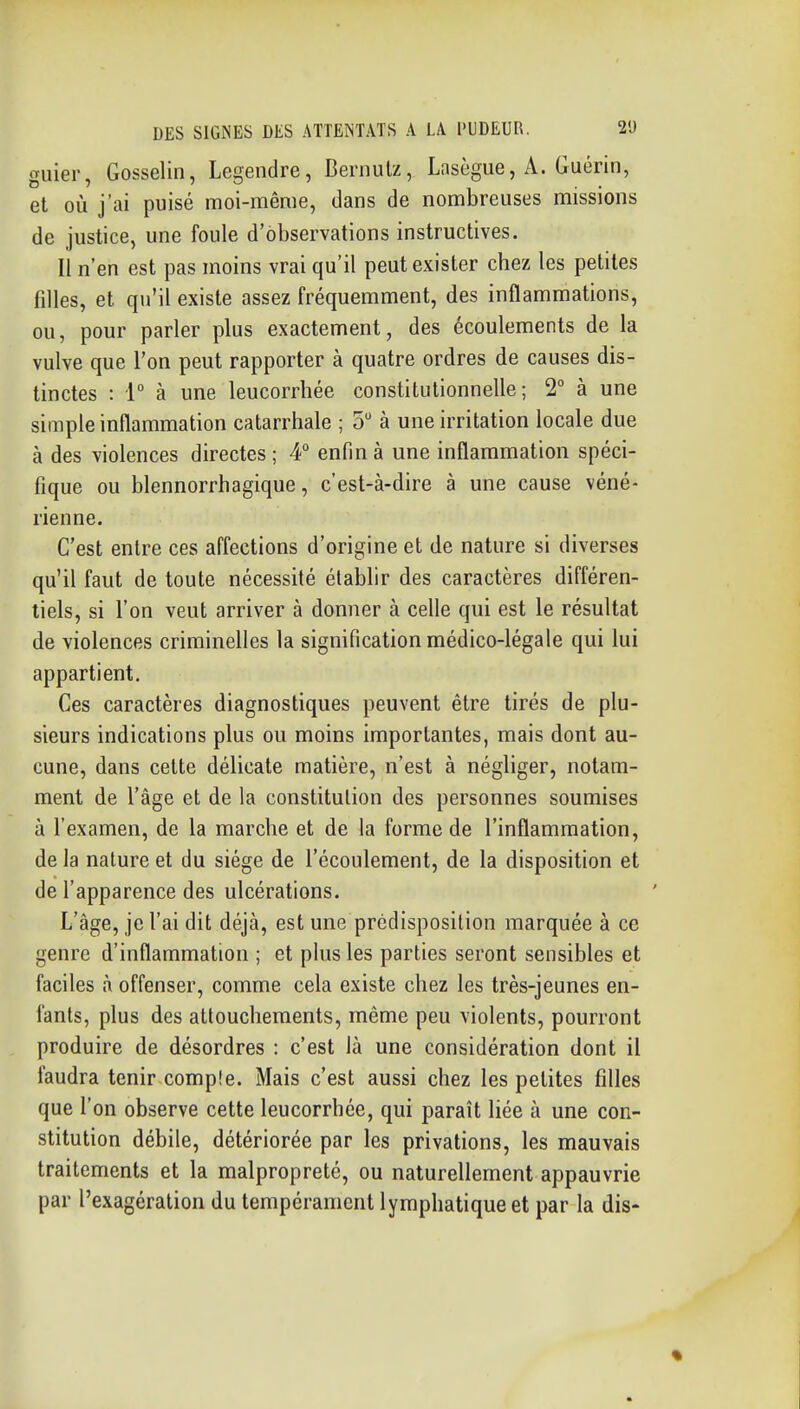 guier, Gosselin, Legendre, Bernulz, Lasègue, A. Guérin, et où j'ai puisé moi-même, dans de nombreuses missions de justice, une foule d'observations instructives. Il n'en est pas moins vrai qu'il peut exister chez les petites filles, et qu'il existe assez fréquemment, des inflammations, ou, pour parler plus exactement, des écoulements de la vulve que l'on peut rapporter à quatre ordres de causes dis- tinctes : [° à une leucorrhée constitutionnelle; 2° à une simple inflammation catarrhale ; 5 à une irritation locale due à des violences directes ; 4° enfin à une inflammation spéci- fique ou blennorrhagique, c'est-à-dire à une cause véné- rienne. C'est entre ces affections d'origine et de nature si diverses qu'il faut de toute nécessité établir des caractères différen- tiels, si l'on veut arriver à donner à celle qui est le résultat de violences criminelles la signification médico-légale qui lui appartient. Ces caractères diagnostiques peuvent être tirés de plu- sieurs indications plus ou moins importantes, mais dont au- cune, dans cette délicate matière, n'est à négliger, notam- ment de l'âge et de la constitution des personnes soumises à l'examen, de la marche et de la forme de l'inflammation, de la nature et du siège de l'écoulement, de la disposition et de l'apparence des ulcérations. L'âge, je l'ai dit déjà, est une prédisposition marquée à ce genre d'inflammation ; et plus les parties seront sensibles et faciles à offenser, comme cela existe chez les très-jeunes en- fants, plus des attouchements, même peu violents, pourront produire de désordres : c'est là une considération dont il faudra tenir compîe. Mais c'est aussi chez les petites filles que l'on observe cette leucorrhée, qui paraît liée à une con- stitution débile, détériorée par les privations, les mauvais traitements et la malpropreté, ou naturellement appauvrie par l'exagération du tempérament lymphatique et par la dis- •