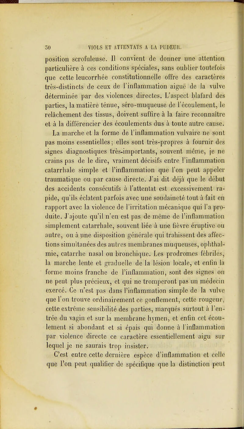 position scrofuleuse. Il convient de donner une attention particulière à ces conditions spéciales, sans oublier toutefois que cette leucorrhée constitutionnelle offre des caractères très-distincts de ceux de l'inflammation aiguë de la vulve déterminée par des violences directes. L'aspect blafard des parties, la matière ténue, séro-muqueuse de récoulement, le relâchement des tissus, doivent suffire à la faire reconnaître et à la différencier des écoulements dus à toute autre cause. La marche et la forme de l'inflammation vulvaire ne sont pas moins essentielles ; elles sont très-propres à fournir des signes diagnostiques très-importants, souvent même, je ne crains pas de le dire, vraiment décisifs entre l'inflammation catarrhale simple et l'inflammation que l'on peut appeler traumatique ou par cause directe. J'ai dit déjà que le début des accidents consécutifs à l'attentat est excessivement ra- pide, qu'ils éclatent parfois avec une soudaineté tout à fait en rapport avec la violence de l'irritation mécanique qui l'a pro- duite. J'ajoute qu'il n'en est pas de même de l'inflammation simplement catarrhale, souvent liée à une fièvre éruptive ou autre, ou à pne disposition générale qui trahissent des affec- tions simultanées des autres membranes muqueuses, ophthal- raie, catarrhe nasal ou bronchique. Les prodromes fébriles, la marche lente et graduelle de la lésion locale, et enfin la forme moins franche de l'inflammation, sont des signes on ne peut plus précieux, et qui ne tromperont pas un médecin exercé. Ce n'est pas dans l'inflammation simple de la vulve que l'on trouve ordinairement ce gonflement, cette rougeur, cette extrême sensibilité des parties, marqués surtout à l'en- trée du vagin et sur la membrane hymen, et enfin cet écou- letnent si abondant et si épais qui donne à l'inflammation par violence directe ce caractère essentiellement aigu sur lequel je ne saurais trop insister. C'est entre cette dernière espèce d'inflammation et celle que l'on peut qualifier de spécifique que la distinction peut